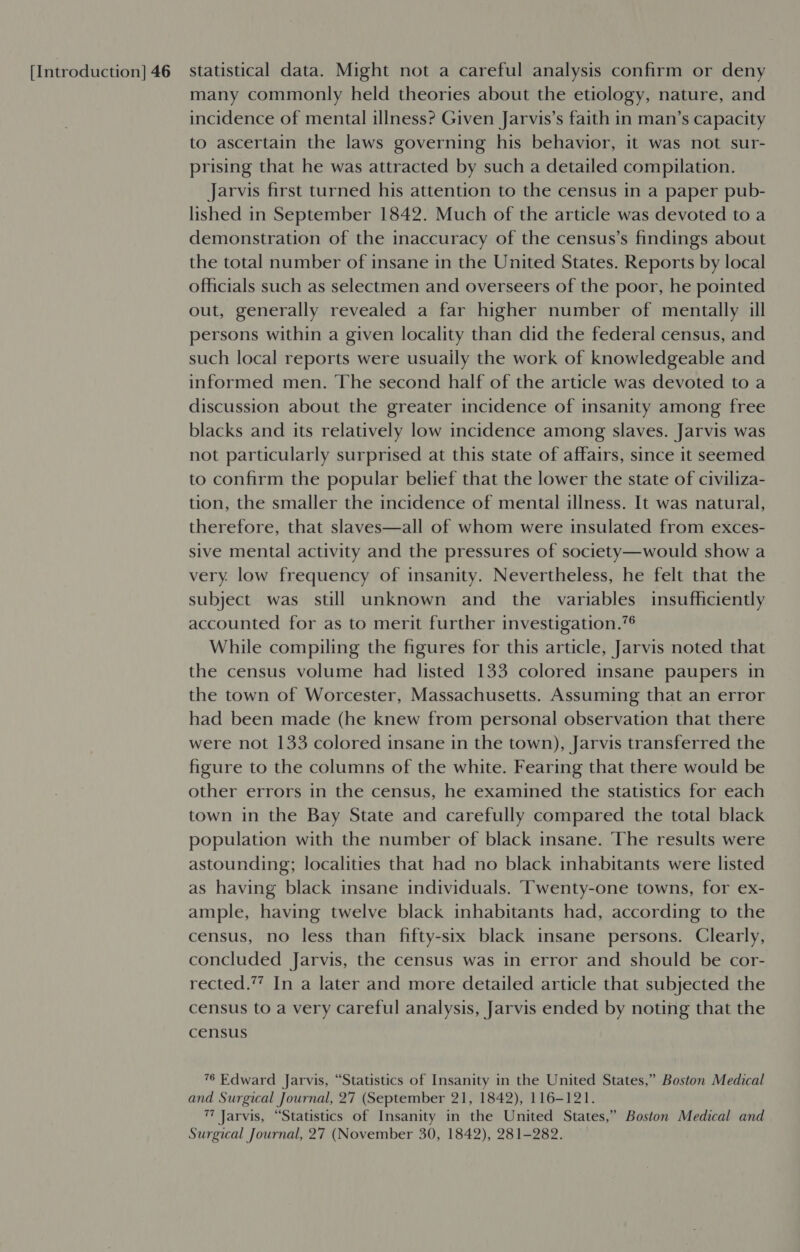 many commonly held theories about the etiology, nature, and incidence of mental illness? Given Jarvis’s faith in man’s capacity to ascertain the laws governing his behavior, it was not sur- prising that he was attracted by such a detailed compilation. Jarvis first turned his attention to the census in a paper pub- lished in September 1842. Much of the article was devoted to a demonstration of the inaccuracy of the census’s findings about the total number of insane in the United States. Reports by local officials such as selectmen and overseers of the poor, he pointed out, generally revealed a far higher number of mentally ill persons within a given locality than did the federal census, and such local reports were usuaily the work of knowledgeable and informed men. The second half of the article was devoted to a discussion about the greater incidence of insanity among free blacks and its relatively low incidence among slaves. Jarvis was not particularly surprised at this state of affairs, since it seemed to confirm the popular belief that the lower the state of civiliza- tion, the smaller the incidence of mental illness. It was natural, therefore, that slaves—all of whom were insulated from exces- sive mental activity and the pressures of society—would show a very. low frequency of insanity. Nevertheless, he felt that the subject was still unknown and the variables insufficiently accounted for as to merit further investigation.”® While compiling the figures for this article, Jarvis noted that the census volume had listed 133 colored insane paupers in the town of Worcester, Massachusetts. Assuming that an error had been made (he knew from personal observation that there were not 133 colored insane in the town), Jarvis transferred the figure to the columns of the white. Fearing that there would be other errors in the census, he examined the statistics for each town in the Bay State and carefully compared the total black population with the number of black insane. The results were astounding; localities that had no black inhabitants were listed as having black insane individuals. ‘Twenty-one towns, for ex- ample, having twelve black inhabitants had, according to the census, no less than fifty-six black insane persons. Clearly, concluded Jarvis, the census was in error and should be cor- rected.”” In a later and more detailed article that subjected the census to a very careful analysis, Jarvis ended by noting that the census 76 Edward Jarvis, “Statistics of Insanity in the United States,” Boston Medical and Surgical Journal, 27 (September 21, 1842), 116-121. 7 Jarvis, “Statistics of Insanity in the United States,” Boston Medical and Surgical Journal, 27 (November 30, 1842), 281-282.