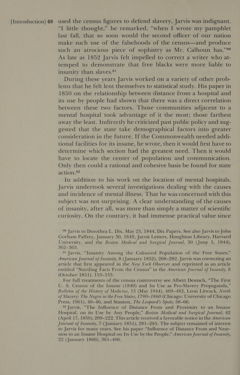 “T little thought,” he remarked, “when I wrote my pamphlet last fall, that so soon would the second officer of our nation make such use of the falsehoods of the census—and produce such an atrocious piece of sophistry as Mr. Calhoun has.”®? As late as 1852 Jarvis felt impelled to correct a writer who at- temped to demonstrate that free blacks were more liable to insanity than slaves.*! During these years Jarvis worked on a variety of other prob- lems that he felt lent themselves to statistical study. His paper in 1850 on the relationship between distance from a hospital and its use by people had shown that there was a direct correlation between these two factors. Those communities adjacent to a mental hospital took advantage of it the most; those farthest away the least. Indirectly he criticized past public policy and sug- gested that the state take demographical factors into greater consideration in the future. If the Commonwealth needed addi- tional facilities for its insane, he wrote, then it would first have to determine which section had the greatest need. Then it would have to locate the center of population and communication. Only then could a rational and cohesive basis be found for state action.®? In addition to his work on the location of mental hospitals, Jarvis undertook several investigations dealing with the causes and incidence of mental illness. hat he was concerned with this subject was not surprising. A clear understanding of the causes of insanity, after all, was more than simply a matter of scientific curiosity. On the contrary, it had immense practical value since 89 Jarvis to Dorothea L. Dix, May 25, 1844, Dix Papers. See also Jarvis to John Gorham Palfrey, January 30, 1849, Jarvis Letters, Houghton Library, Harvard University, and the Boston Medical and Surgical Journal, 30 (June 5, 1844), 362-363. $1 Jarvis, “Insanity Among the Coloured Population of the Free States,” American Journal of Insanity, 8 (January 1852), 268-282. Jarvis was correcting an article that first appeared in the New York Observer and reprinted as an article entitled “Startling Facts From the Census” in the American Journal of Insanity, 8 (October 1851), 153-155. For full treatments of the census controversy see Albert Deutsch, “The First U. S. Census of the Insane (1840) and Its Use as Pro-Slavery Propaganda,” Bulletin of the History of Medicine, 15 (May 1944), 469-482, Leon Litwack, North of Slavery: The Negro in the Free States, 1790-1860 (Chicago: University of Chicago Press, 1961), 40-46, and Stanton, The Leopard’s Spots, 58-66. 82 Jarvis, “The Influence of Distance From and Proximity to an Insane Hospital, on its Use by Any People,” Boston Medical and Surgical Journal, 42 (April 17, 1850), 209-222. This article received a favorable notice in the American Journal of Insanity, 7 (January 1851), 281-285. The subject remained of interest to Jarvis for many years. See his paper “Influence of Distance From and Near- ness to an Insane Hospital on Its Use by the People,” American Journal of Insanity, 22 (January 1866), 361-406.