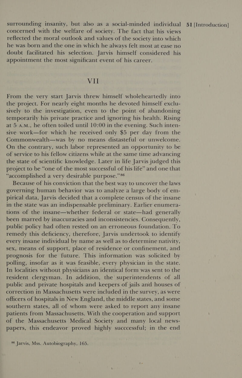 concerned with the welfare of society. The fact that his views reflected the moral outlook and values of the society into which he was born and the one in which he always felt most at ease no doubt facilitated his selection. Jarvis himself considered his appointment the most significant event of his career. Vil From the very start Jarvis threw himself wholeheartedly into the project. For nearly eight months he devoted himself exclu- sively to the investigation, even to the point of abandoning temporarily his private practice and ignoring his health. Rising at 5 A.M., he often toiled until 10:00 in the evening. Such inten- sive work—for which he received only $5 per day from the Commonwealth—was by no means distasteful or unwelcome. On the contrary, such labor represented an opportunity to be of service to his fellow citizens while at the same time advancing the state of scientific knowledge. Later in life Jarvis judged this project to be “one of the most successful of his life” and one that “accomplished a very desirable purpose.” Because of his conviction that the best way to uncover the laws governing human behavior was to analyze a large body of em- pirical data, Jarvis decided that a complete census of the insane in the state was an indispensable preliminary. Earlier enumera- tions of the insane—whether federal or state—had generally been marred by inaccuracies and inconsistencies. Consequently, public policy had often rested on an erroneous foundation. To remedy this deficiency, therefore, Jarvis undertook to identify every insane individual by name as well as to determine nativity, sex, means of support, place of residence or confinement, and prognosis for the future. This information was solicited by polling, insofar as it was feasible, every physician in the state. In localities without physicians an identical form was sent to the resident clergyman. In addition, the superintendents of all public and private hospitals and keepers of jails and houses of correction in Massachusetts were included in the survey, as were officers of hospitals in New England, the middle states, and some southern states, all of whom were asked to report any insane patients from Massachusetts. With the cooperation and support of the Massachusetts Medical Society and many local news- papers, this endeavor proved highly succcessful; in the end 86 Jarvis, Mss. Autobiography, 165.