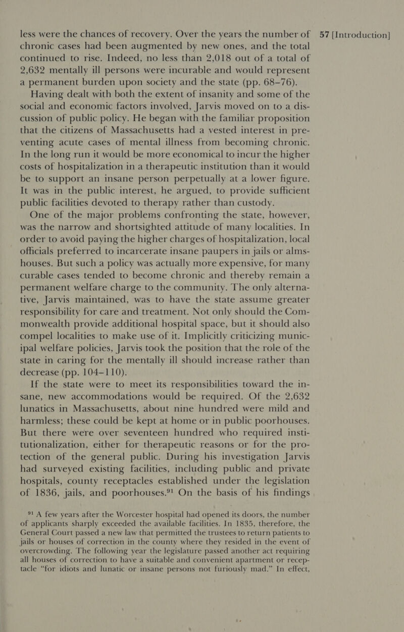 chronic cases had been augmented by new ones, and the total continued to rise. Indeed, no less than 2,018 out of a total of 2,632 mentally ill persons were incurable and would represent a permanent burden upon society and the state (pp. 68-76). Having dealt with both the extent of insanity and some of the social and economic factors involved, Jarvis moved on to a dis- cussion of public policy. He began with the familiar proposition that the citizens of Massachusetts had a vested interest in pre- venting acute cases of mental illness from becoming chronic. In the long run it would be more economical to incur the higher costs of hospitalization in a therapeutic institution than it would be to support an insane person perpetually at a lower figure. It was in the public interest, he argued, to provide sufficient public facilities devoted to therapy rather than custody. One of the major problems confronting the state, however, was the narrow and shortsighted attitude of many localities. In order to avoid paying the higher charges of hospitalization, local officials preferred to incarcerate insane paupers in jails or alms- houses. But such a policy was actually more expensive, for many curable cases tended to become chronic and thereby remain a permanent welfare charge to the community. The only alterna- tive, Jarvis maintained, was to have the state assume greater responsibility for care and treatment. Not only should the Com- monwealth provide additional hospital space, but it should also compel localities to make use of it. Implicitly criticizing munic- ipal welfare policies, Jarvis took the position that the role of the state in caring for the mentally ill should increase rather than decrease (pp. 104-110). If the state were to meet its responsibilities toward the in- sane, new accommodations would be required. Of the 2,632 lunatics in Massachusetts, about nine hundred were mild and harmless; these could be kept at home or in public poorhouses. But there were over seventeen hundred who required insti- tutionalization, either for therapeutic reasons or for the pro- tection of the general public. During his investigation Jarvis had surveyed existing facilities, including public and private hospitals, county receptacles established under the legislation of 1836, jails, and poorhouses.®! On the basis of his findings 91 A few years after the Worcester hospital had opened its doors, the number of applicants sharply exceeded the available facilities. In 1835, therefore, the General Court passed a new law that permitted the trustees to return patients to jails or houses of correction in the county where they resided in the event of overcrowding. The following year the legislature passed another act requiring all houses of correction to have a suitable and convenient apartment or recep- tacle “for idiots and lunatic or insane persons not furiously mad.” In effect,