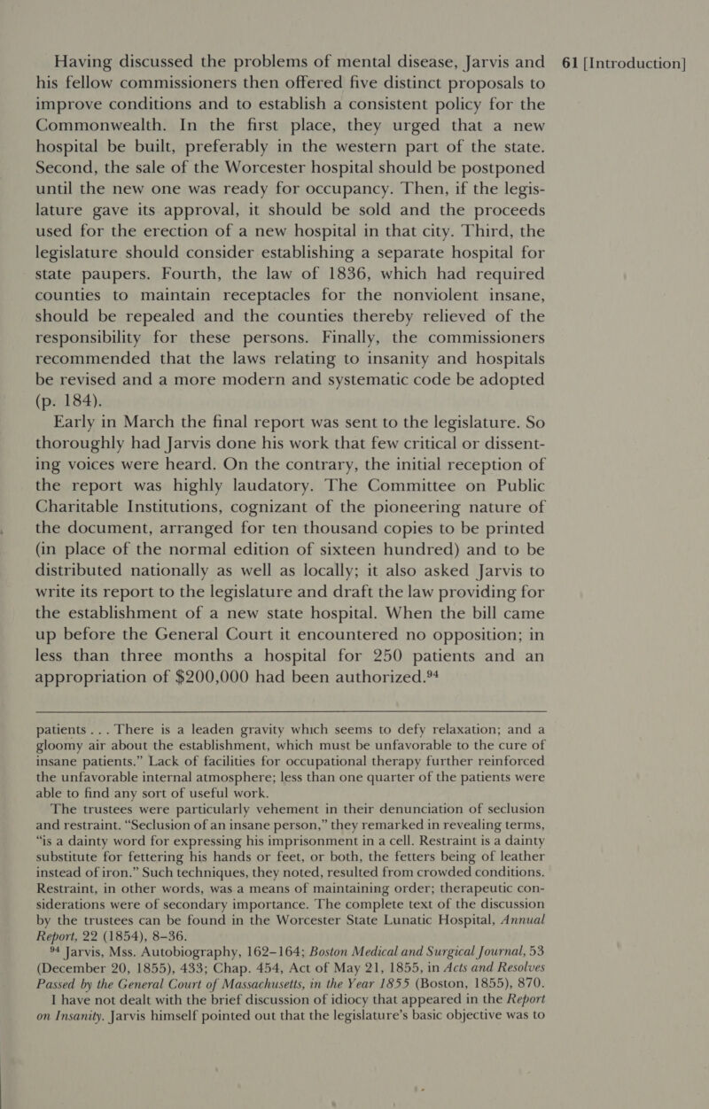 his fellow commissioners then offered five distinct proposals to improve conditions and to establish a consistent policy for the Commonwealth. In the first place, they urged that a new hospital be built, preferably in the western part of the state. Second, the sale of the Worcester hospital should be postponed until the new one was ready for occupancy. Then, if the legis- lature gave its approval, it should be sold and the proceeds used for the erection of a new hospital in that city. Third, the legislature should consider establishing a separate hospital for state paupers. Fourth, the law of 1836, which had required counties to maintain receptacles for the nonviolent insane, should be repealed and the counties thereby relieved of the responsibility for these persons. Finally, the commissioners recommended that the laws relating to insanity and hospitals be revised and a more modern and systematic code be adopted (p. 184). Early in March the final report was sent to the legislature. So thoroughly had Jarvis done his work that few critical or dissent- ing voices were heard. On the contrary, the initial reception of the report was highly laudatory. The Committee on Public Charitable Institutions, cognizant of the pioneering nature of the document, arranged for ten thousand copies to be printed (in place of the normal edition of sixteen hundred) and to be distributed nationally as well as locally; it also asked Jarvis to write its report to the legislature and draft the law providing for the establishment of a new state hospital. When the bill came up before the General Court it encountered no opposition; in less than three months a hospital for 250 patients and an appropriation of $200,000 had been authorized.*4 patients... There is a leaden gravity which seems to defy relaxation; and a gloomy air about the establishment, which must be unfavorable to the cure of insane patients.” Lack of facilities for occupational therapy further reinforced the unfavorable internal atmosphere; less than one quarter of the patients were able to find any sort of useful work. The trustees were particularly vehement in their denunciation of seclusion and restraint. “Seclusion of an insane person,” they remarked in revealing terms, “is a dainty word for expressing his imprisonment in a cell. Restraint is a dainty substitute for fettering his hands or feet, or both, the fetters being of leather instead of iron.” Such techniques, they noted, resulted from crowded conditions. Restraint, in other words, was.a means of maintaining order; therapeutic con- siderations were of secondary importance. The complete text of the discussion by the trustees can be found in the Worcester State Lunatic Hospital, Annual Report, 22 (1854), 8-36. 94 Jarvis, Mss. Autobiography, 162-164; Boston Medical and Surgical Journal, 53 (December 20, 1855), 433; Chap. 454, Act of May 21, 1855, in Acts and Resolves Passed by the General Court of Massachusetts, in the Year 1855 (Boston, 1855), 870. I have not dealt with the brief discussion of idiocy that appeared in the Report on Insanity. Jarvis himself pointed out that the legislature’s basic objective was to