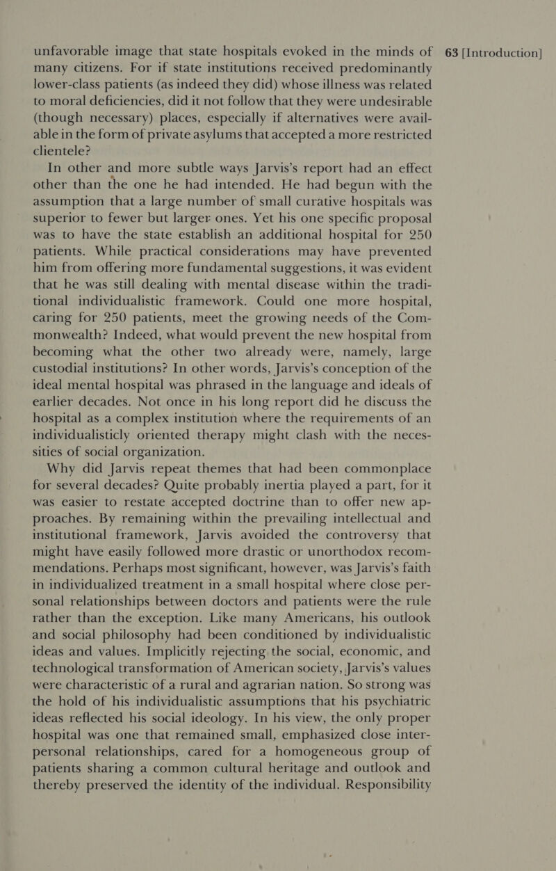 many citizens. For if state institutions received predominantly lower-class patients (as indeed they did) whose illness was related to moral deficiencies, did it not follow that they were undesirable (though necessary) places, especially if alternatives were avail- able in the form of private asylums that accepted a more restricted clientele? In other and more subtle ways Jarvis’s report had an effect other than the one he had intended. He had begun with the assumption that a large number of small curative hospitals was superior to fewer but larger ones. Yet his one specific proposal was to have the state establish an additional hospital for 250 patients. While practical considerations may have prevented him from offering more fundamental suggestions, it was evident that he was still dealing with mental disease within the tradi- tional individualistic framework. Could one more hospital, caring for 250 patients, meet the growing needs of the Com- monwealth? Indeed, what would prevent the new hospital from becoming what the other two already were, namely, large custodial institutions? In other words, Jarvis’s conception of the ideal mental hospital was phrased in the language and ideals of earlier decades. Not once in his long report did he discuss the hospital as a complex institution where the requirements of an individualisticly oriented therapy might clash with the neces- sities of social organization. Why did Jarvis repeat themes that had been commonplace for several decades? Quite probably inertia played a part, for it was easier to restate accepted doctrine than to offer new ap- proaches. By remaining within the prevailing intellectual and institutional framework, Jarvis avoided the controversy that might have easily followed more drastic or unorthodox recom- mendations. Perhaps most significant, however, was Jarvis’s faith in individualized treatment in a small hospital where close per- sonal relationships between doctors and patients were the rule rather than the exception. Like many Americans, his outlook and social philosophy had been conditioned by individualistic ideas and values. Implicitly rejecting the social, economic, and technological transformation of American society, Jarvis’s values were characteristic of a rural and agrarian nation. So strong was the hold of his individualistic assumptions that his psychiatric ideas reflected his social ideology. In his view, the only proper hospital was one that remained small, emphasized close inter- personal relationships, cared for a homogeneous group of patients sharing a common cultural heritage and outlook and thereby preserved the identity of the individual. Responsibility