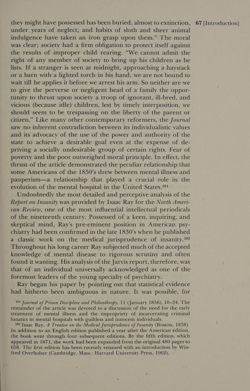 under years of neglect; and habits of sloth and sheer animal indulgence have taken an iron grasp upon them.” The moral was clear; society had a firm obligation to protect itself against the results of improper child rearing. “We cannot admit the right of any member of society to bring up his children as he lists. If a stranger is seen at midnight, approaching a haystack or a barn with a lighted torch in his hand, we are not bound to wait till he applies it before we arrest his arm. So neither are we to give the perverse or negligent head of a family the oppor- tunity to thrust upon society a troop of ignorant, ill-bred, and vicious (because idle) children, lest by timely interposition, we should seem to be trespassing on the liberty of the parent or citizen.” Like many other contemporary reformers, the Journal saw no inherent contradiction between its individualistic values and its advocacy of the use of the power and authority of the state to achieve a desirable goal even at the expense of de- priving a socially undesirable group of certain rights. Fear of poverty and the poor outweighed moral principle. In effect, the thrust of the article demonstrated the peculiar relationship that some Americans of the 1850’s drew between mental illness and pauperism—a relationship that played a crucial role in the evolution of the mental hospital in the United States.1°! Undoubtedly the most detailed and perceptive analysis of the Report on Insanity was provided by Isaac Ray for the North Ameri- can Review, one of the most influential intellectual periodicals of the nineteenth century. Possessed of a keen, inquiring, and skeptical mind, Ray’s pre-eminent position in American psy- chiatry had been confirmed in the late 1830’s when he published a classic work on the medical jurisprudence of insanity.’ Throughout his long career Ray subjected much of the accepted knowledge of mental disease to rigorous scrutiny and often found it wanting. His analysis of the Jarvis report, therefore, was that of an individual universally acknowledged as one of the foremost leaders of the young specialty of psychiatry. Ray began his paper by pointing out that statistical evidence had hitherto been ambiguous in nature. It was possible, for 101 Journal of Prison Discipline and Philanthropy, 11 (January 1856), 10-24. The remainder of the article was devoted to a discussion of the need for the early treatment of mental illness and the impropriety of incarcerating criminal lunatics in mental hospitals with guiltless and innocent individuals. 102 Isaac Ray, A Treatise on the Medical Jurisprudence of Insanity (Boston, 1838). In addition to an English edition published a year after the American edition, the book went through four subsequent editions. By the fifth edition, which appeared in 1871, the work had been expanded from the original 480 pages to 658. The first edition has been recently reissued with an introduction by Win- fred Overholser (Cambridge, Mass.: Harvard University Press, 1962).