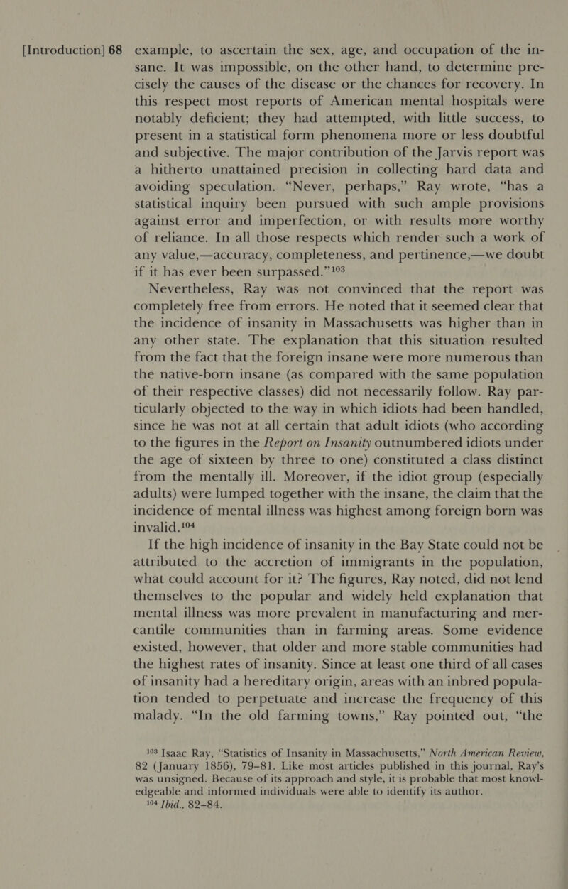 sane. It was impossible, on the other hand, to determine pre- cisely the causes of the disease or the chances for recovery. In this respect most reports of American mental hospitals were notably deficient; they had attempted, with little success, to present in a statistical form phenomena more or less doubtful and subjective. The major contribution of the Jarvis report was a hitherto unattained precision in collecting hard data and avoiding speculation. “Never, perhaps,’ Ray wrote, “has a statistical inquiry been pursued with such ample provisions against error and imperfection, or with results more worthy of reliance. In all those respects which render such a work of any value,—accuracy, completeness, and pertinence,—we doubt if it has ever been surpassed.” 1% Nevertheless, Ray was not convinced that the report was completely free from errors. He noted that it seemed clear that the incidence of insanity in Massachusetts was higher than in any other state. The explanation that this situation resulted from the fact that the foreign insane were more numerous than the native-born insane (as compared with the same population of their respective classes) did not necessarily follow. Ray par- ticularly objected to the way in which idiots had been handled, since he was not at all certain that adult idiots (who according to the figures in the Report on Insanity outnumbered idiots under the age of sixteen by three to one) constituted a class distinct from the mentally ill. Moreover, if the idiot group (especially adults) were lumped together with the insane, the claim that the incidence of mental illness was highest among foreign born was invalid.1%4 If the high incidence of insanity in the Bay State could not be attributed to the accretion of immigrants in the population, what could account for it? The figures, Ray noted, did not lend themselves to the popular and widely held explanation that mental illness was more prevalent in manufacturing and mer- cantile communities than in farming areas. Some evidence existed, however, that older and more stable communities had the highest rates of insanity. Since at least one third of all cases of insanity had a hereditary origin, areas with an inbred popula- tion tended to perpetuate and increase the frequency of this malady. “In the old farming towns,” Ray pointed out, “the 103 Isaac Ray, “Statistics of Insanity in Massachusetts,” North American Review, 82 (January 1856), 79-81. Like most articles published in this journal, Ray’s was unsigned. Because of its approach and style, it is probable that most knowl- edgeable and informed individuals were able to identify its author.