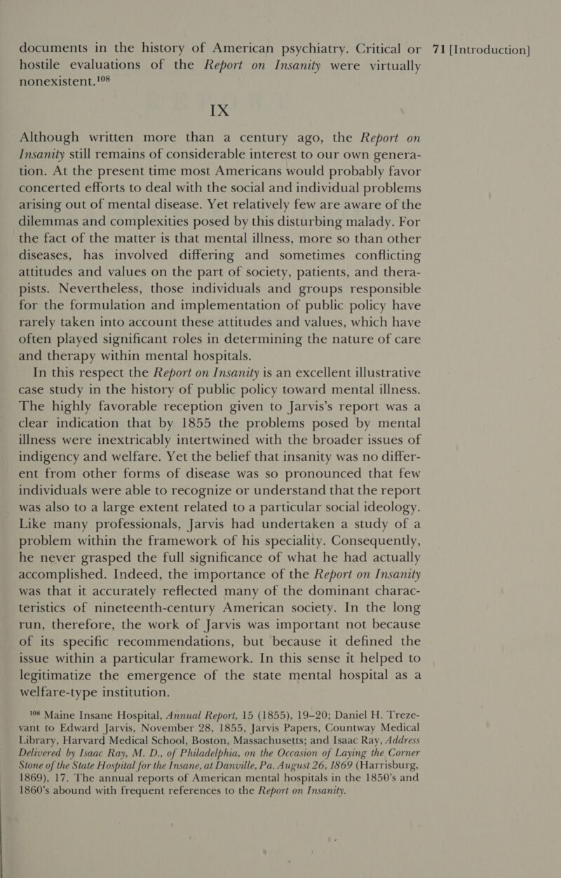 hostile evaluations of the Report on Insanity were virtually nonexistent.1% IX Although written more than a century ago, the Report on Insanity still remains of considerable interest to our own genera- tion. At the present time most Americans would probably favor concerted efforts to deal with the social and individual problems arising out of mental disease. Yet relatively few are aware of the dilemmas and complexities posed by this disturbing malady. For the fact of the matter is that mental illness, more so than other diseases, has involved differing and sometimes conflicting attitudes and values on the part of society, patients, and thera- pists. Nevertheless, those individuals and groups responsible for the formulation and implementation of public policy have rarely taken into account these attitudes and values, which have often played significant roles in determining the nature of care and therapy within mental hospitals. In this respect the Report on Insanity is an excellent illustrative case study in the history of public policy toward mental illness. The highly favorable reception given to Jarvis’s report was a clear indication that by 1855 the problems posed by mental illness were inextricably intertwined with the broader issues of indigency and welfare. Yet the belief that insanity was no differ- ent from other forms of disease was so pronounced that few individuals were able to recognize or understand that the report was also to a large extent related to a particular social ideology. Like many professionals, Jarvis had undertaken a study of a problem within the framework of his speciality. Consequently, he never grasped the full significance of what he had actually accomplished. Indeed, the importance of the Report on Insanity was that it accurately reflected many of the dominant charac- teristics of nineteenth-century American society. In the long run, therefore, the work of Jarvis was important not because of its specific recommendations, but because it defined the issue within a particular framework. In this sense it helped to legitimatize the emergence of the state mental hospital as a welfare-type institution. 108 Maine Insane Hospital, Annual Report, 15 (1855), 19-20; Daniel H. Treze- vant to Edward Jarvis, November 28, 1855, Jarvis Papers, Countway Medical Library, Harvard Medical School, Boston, Massachusetts; and Isaac Ray, Address Delivered by Isaac Ray, M. D., of Philadelphia, on the Occasion of Laying the Corner Stone of the State Hospital for the Insane, at Danville, Pa. August 26, 1869 (Harrisburg, 1869), 17. The annual reports of American mental hospitals in the 1850’s and 1860’s abound with frequent references to the Report on Insanity.