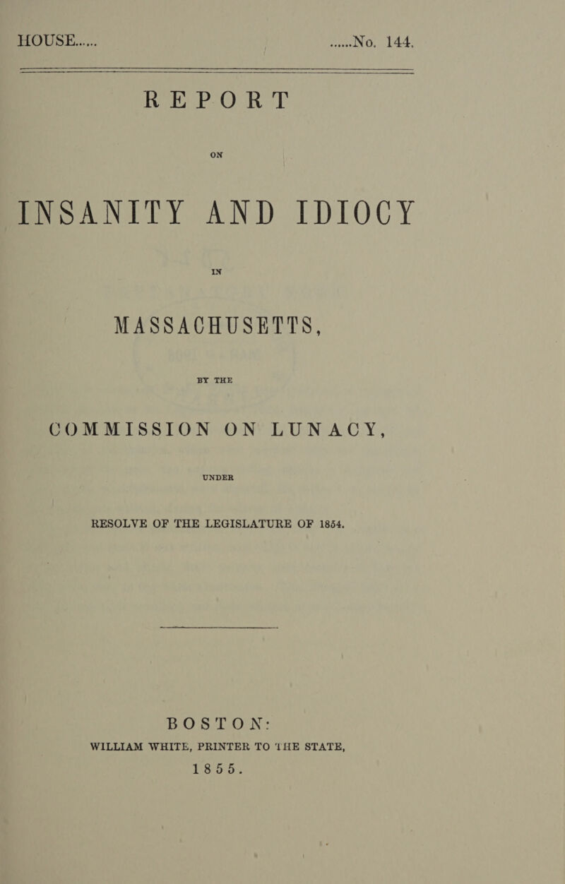 SR a Se nee eneenstarnaro REPORT  ON meoANITY AND IDIOCY MASSACHUSETTS, BY THE COMMISSION ON LUNACY, UNDER RESOLVE OF THE LEGISLATURE OF 1854. BOSTON: WILLIAM WHITE, PRINTER TO 1fE STATE, 1855.