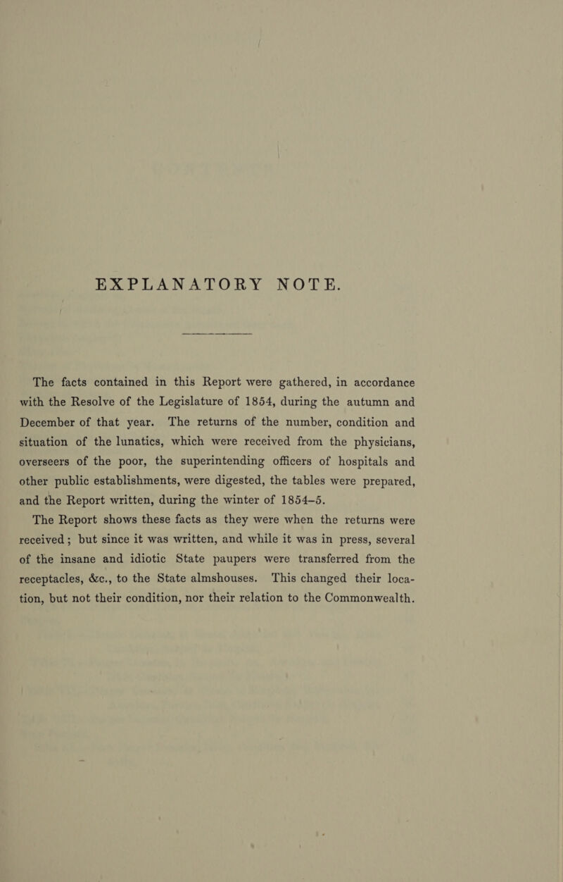 hat GAN ALOR Y NOTE. The facts contained in this Report were gathered, in accordance with the Resolve of the Legislature of 1854, during the autumn and December of that year. The returns of the number, condition and situation of the lunatics, which were received from the physicians, overseers of the poor, the superintending officers of hospitals and other public establishments, were digested, the tables were prepared, and the Report written, during the winter of 1854-5. The Report shows these facts as they were when the returns were received ; but since it was written, and while it was in press, several of the insane and idiotic State paupers were transferred from the receptacles, &amp;c., to the State almshouses. This changed their loca- tion, but not their condition, nor their relation to the Commonwealth.