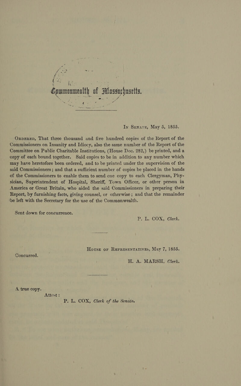 Gommamnealth of PAlossarhusetts, Pre et a In Senare, May 4, 1855. Orperep, That three thousand and five hundred copies of the Report of the Commissioners on Insanity and Idiocy, also the same number of the Report of the Committee on Public Charitable Institutions, (House Doc. 282,) be printed, and a copy of each bound together. Said copies to be in addition to any number which may have heretofore been ordered, and to be printed under the supervision of the said Commissioners ; and that a sufficient number of copies be placed in the hands of the Commissioners to enable them to send one copy to each Clergyman, Phy- sician, Superintendent of Hospital, Sheriff, Town Officer, or other person in _America or Great Britain, who aided the said Commissioners in preparing their Report, by furnishing facts, giving counsel, or otherwise ; and that the remainder ‘De left with the Secretary for the use of the Commonwealth. Sent down for concurrence. P, L. COX, Clerk. House or REPRESENTATIVES, May 7, 1855. Concurred. H. A. MARSH, Clerk. A true copy. Attest : P. L. COX, Clerk of the Senate.