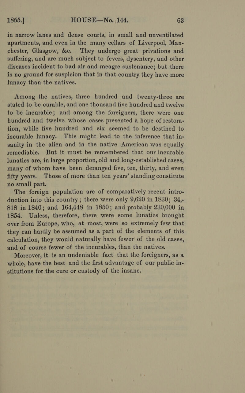 in narrow lanes and dense courts, in small and unventilated apartments, and even in the many cellars of Liverpool, Man- chester, Glasgow, &amp;c. They undergo great privations and suffering, and are much subject to fevers, dysentery, and other diseases incident to bad air and meagre sustenance; but there is no ground for suspicion that in that country they have more lunacy than the natives. Among the natives, three hundred and twenty-three are stated to be curable, and one thousand five hundred and twelve to be incurable; and among the foreigners, there were one hundred and twelve whose cases presented a hope of restora- tion, while five hundred and six seemed to be destined to incurable lunacy. This might lead to the inference that in- sanity in the alien and in the native American was equally remediable. But it must be remembered that our incurable lunatics are, in large proportion, old and long-established cases, many of whom have been deranged five, ten, thirty, and even fifty years. Those of more than ten years’ standing constitute no small part. The foreign population are of comparatively recent intro- duction into this country; there were only 9,620 in 1830; 34,- 818 in 1840; and 164,448 in 1850; and probably 230,000 in 1854. Unless, therefore, there were some lunatics brought over from Europe, who, at most, were so extremely few that they can hardly be assumed as a part of the elements of this calculation, they would naturally have fewer of the old cases, and of course fewer of the incurables, than the natives. Moreover, it is an undeniable fact that the foreigners, as a whole, have the best and the first advantage of our public in- stitutions for the cure or custody of the insane.