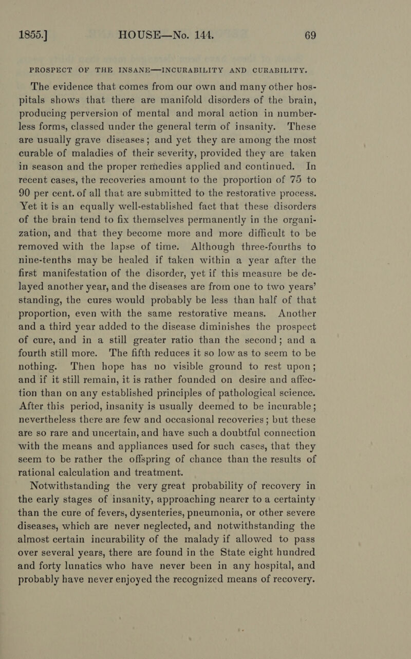 PROSPECT OF THE INSANE-——-INCURABILITY AND CURABILITY. The evidence that comes from our own and many other hos- pitals shows that there are manifold disorders of the brain, producing perversion of mental and moral action in number- less forms, classed under the general term of insanity. These are usually grave diseases; and yet they are among the most curable of maladies of their severity, provided they are taken in season and the proper remedies applied and continued. In recent cases, the recoveries amount to the proportion of 75 to 90 per cent. of all that are submitted to the restorative process. Yet it is an equally well-established fact that these disorders of the brain tend to fix themselves permanently in the organi- zation, and that they become more and more difficult to be removed with the lapse of time. Although three-fourths to nine-tenths may be healed if taken within a year after the first manifestation of the disorder, yet if this measure be de- layed another year, and the diseases are from one to two years’ standing, the cures would probably be less than half of that proportion, even with the same restorative means. Another and a third year added to the disease diminishes the prospect of cure, and in a still greater ratio than the second; and a fourth still more. The fifth reduces it so low as to seem to be nothing. ‘Then hope has no visible ground to rest upon; and if it still remain, it is rather founded on desire and affec- tion than on any established principles of pathological science. After this period, insanity is usually deemed to be incurable; nevertheless there are few and occasional recoveries ; but these are so rare and uncertain, and have such a doubtful connection with the means and appliances used for such cases, that they seem to be rather the offspring of chance than the results of rational caiculation and treatment. Notwithstanding the very great probability of recovery in the early stages of insanity, approaching nearer to a certainty than the cure of fevers, dysenteries, pneumonia, or other severe diseases, which are never neglected, and notwithstanding the almost certain incurability of the malady if allowed to pass over several years, there are found in the State eight hundred and forty lunatics who have never been in any hospital, and probably have never enjoyed the recognized means of recovery.