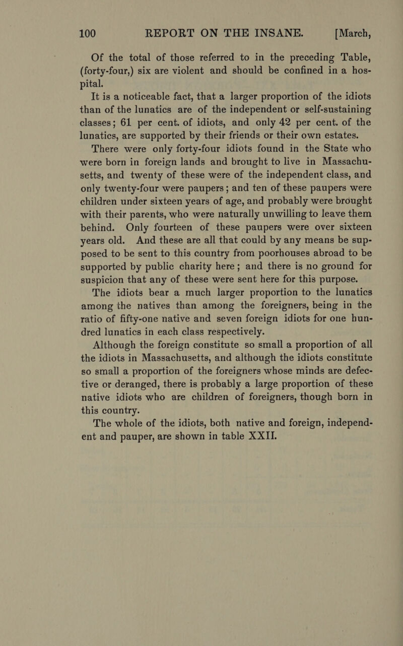 Of the total of those referred to in the preceding Table, (forty-four,) six are violent and should be confined in a hos- pital. It is a noticeable fact, that a larger proportion of the idiots than of the lunatics are of the independent or self-sustaining classes; 61 per cent. of idiots, and only 42 per cent. of the lunatics, are supported by their friends or their own estates. There were only forty-four idiots found in the State who were born in foreign lands and brought to live in Massachu- setts, and twenty of these were of the independent class, and only twenty-four were paupers ; and ten of these paupers were children under sixteen years of age, and probably were brought with their parents, who were naturally unwilling to leave them behind. Only fourteen of these paupers were over sixteen years old. And these are all that could by any means be sup- posed to be sent to this country from poorhouses abroad to be supported by public charity here; and there is no ground for suspicion that any of these were sent here for this purpose. The idiots bear a much larger proportion to the lunatics among the natives than among the foreigners, being in the ratio of fifty-one native and seven foreign idiots for one hun- dred lunatics in each class respectively. Although the foreign constitute so small a proportion of all the idiots in Massachusetts, and although the idiots constitute so small a proportion of the foreigners whose minds are defec- tive or deranged, there is probably a large proportion of these native idiots who are children of foreigners, though born in this country. The whole of the idiots, both native and foreign, independ- ent and pauper, are shown in table XXII.