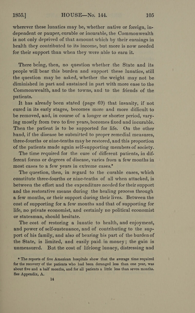 wherever these lunatics may be, whether native or foreign, in- dependent or pauper, curable or incurable, the Commonwealth is not only deprived of that amount which by their earnings in health they contributed to its income, but more is now needed for their support than when they were able to earn it. There being, then, no question whether the State and its people will bear this burden and support these lunatics, still the question may be asked, whether the weight may not be diminished in part and sustained in part with more ease to the Commonwealth, and to the towns, and to the friends of the patients. It has already been stated (page 69) that insanity, if not cured in its early stages, becomes more and more difiicult to be removed, and, in course of a longer or shorter period, vary- ing mostly from two to five years, becomes fixed and incurable. Then the patient is to be supported for life. On the other hand, if the disease be submitted to proper remedial measures, three-fourths or nine-tenths may be restored, and this proportion of the patients made again self-supporting members of society. The time required for the cure of different patients, in dif- ferent forms or degrees of disease, varies from a few months in most cases to a few years in extreme cases. The question, then, in regard to the curable cases, which constitute three-fourths or nine-tenths of all when attacked, is between the effort and the expenditure needed for their support and the restorative rmeans during the healing process through a few months, or their support during their lives. Between the cost of supporting for a few months and that of supporting for life, no private economist, and certainly no political economist or statesman, should hesitate. The cost of restoring a lunatic to health, and enjoyment, and power of self-sustenance, and of contributing to the sup- port of his family, and also of bearing his part of the burden of the State, is limited, and easily paid in money; the gain is unmeasured. But the cost of lifelong lunacy, distressing and * The reports of five American hospitals show that the average time required for the recovery of the patients who had been deranged less than one year, was about five and a half months, and for all patients a little less than seven months. See Appendix, A, 14