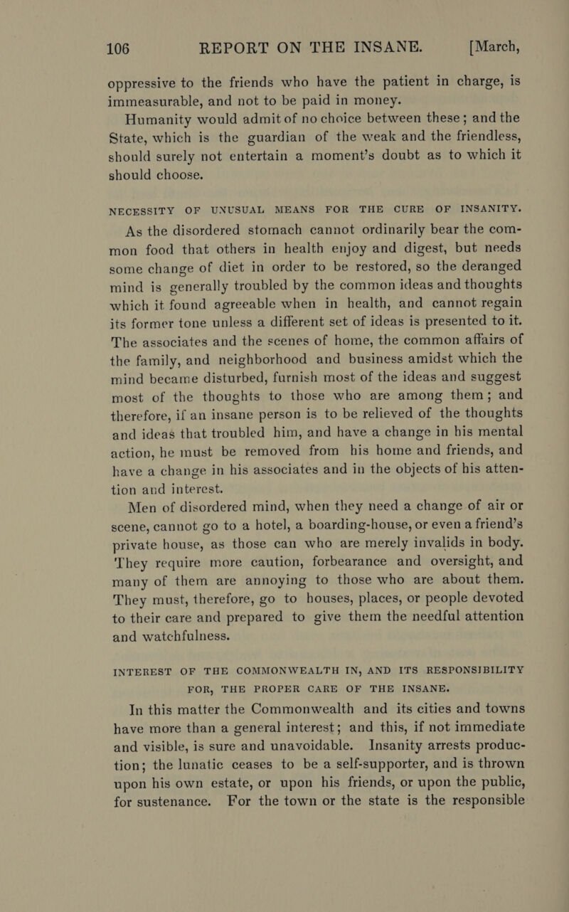 oppressive to the friends who have the patient in charge, is immeasurable, and not to be paid in money. Humanity would admit of no choice between these; and the State, which is the guardian of the weak and the friendless, should surely not entertain a moment’s doubt as to which it should choose. NECESSITY OF UNUSUAL MEANS FOR THE CURE OF INSANITY. As the disordered stomach cannot ordinarily bear the com- mon food that others in health enjoy and digest, but needs some change of diet in order to be restored, so the deranged mind is generally troubled by the common ideas and thoughts which it found agreeable when in health, and cannot regain its former tone unless a different set of ideas is presented to it. The associates and the scenes of home, the common affairs of the family, and neighborhood and business amidst which the mind became disturbed, furnish most of the ideas and suggest most of the thoughts to those who are among them; and therefore, if an insane person is to be relieved of the thoughts and ideas that troubled him, and have a change in his mental action, he must be removed from his home and friends, and have a change in his associates and in the objects of his atten- tion and interest. Men of disordered mind, when they need a change of air or scene, cannot go to a hotel, a boarding-house, or even a friend’s private house, as those can who are merely invalids in body. They require more caution, forbearance and oversight, and many of them are annoying to those who are about them. They must, therefore, go to houses, places, or people devoted to their care and prepared to give them the needful attention and watchfulness. INTEREST OF THE COMMONWEALTH IN, AND ITS RESPONSIBILITY FOR, THE PROPER CARE OF THE INSANE. In this matter the Commonwealth and its cities and towns have more than a general interest; and this, if not immediate and visible, is sure and unavoidable. Insanity arrests produc- tion; the lunatic ceases to be a self-supporter, and is thrown upon his own estate, or upon his friends, or upon the public, for sustenance. For the town or the state is the responsible