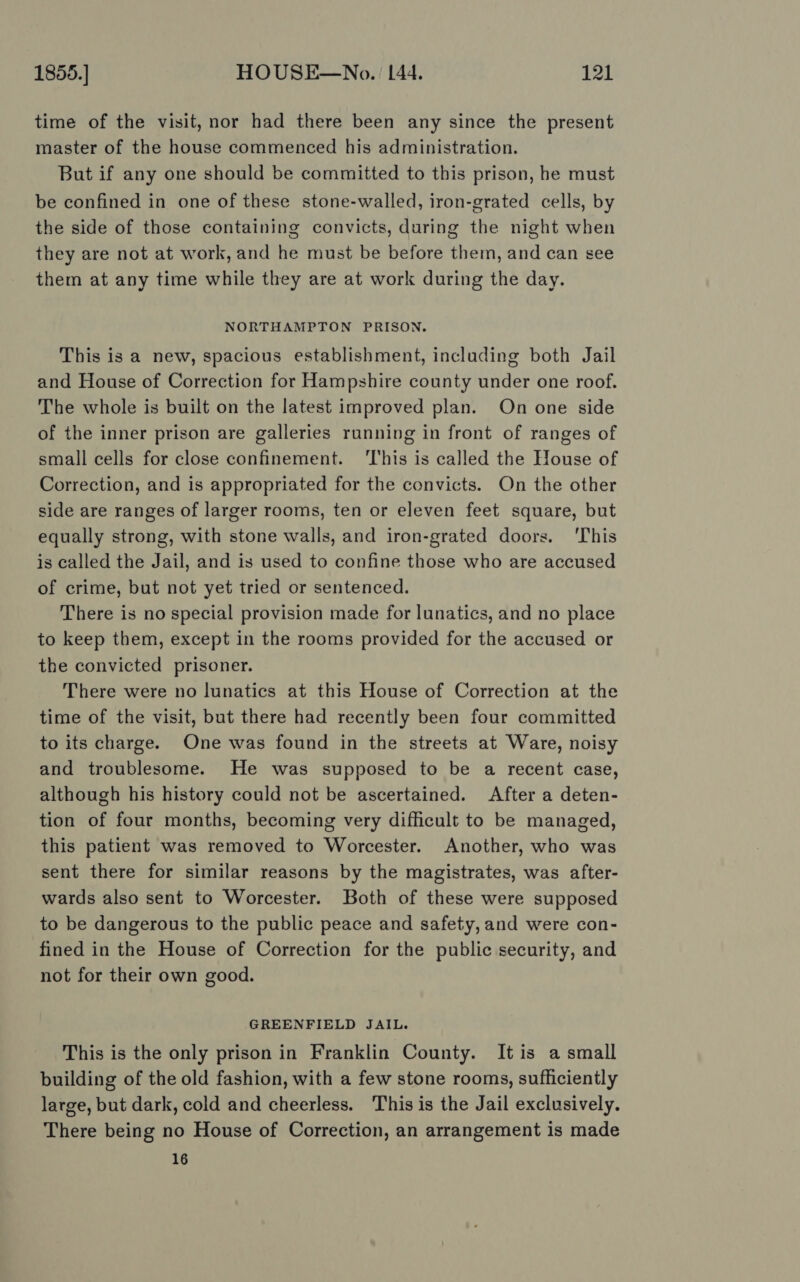 time of the visit, nor had there been any since the present master of the house commenced his administration. But if any one should be committed to this prison, he must be confined in one of these stone-walled, iron-grated cells, by the side of those containing convicts, during the night when they are not at work, and he must be before them, and can see them at any time while they are at work during the day. NORTHAMPTON PRISON. This is a new, spacious establishment, including both Jail and House of Correction for Hampshire county under one roof. The whole is built on the latest improved plan. On one side of the inner prison are galleries running in front of ranges of small cells for close confinement. ‘This is called the House of Correction, and is appropriated for the convicts. On the other side are ranges of larger rooms, ten or eleven feet square, but equally strong, with stone walls, and iron-grated doors. ‘This is called the Jail, and is used to confine those who are accused of crime, but not yet tried or sentenced. There is no special provision made for lunatics, and no place to keep them, except in the rooms provided for the accused or the convicted prisoner. There were no lunatics at this House of Correction at the time of the visit, but there had recently been four committed to its charge. One was found in the streets at Ware, noisy and troublesome. He was supposed to be a recent case, although his history could not be ascertained. After a deten- tion of four months, becoming very difficult to be managed, this patient was removed to Worcester. Another, who was sent there for similar reasons by the magistrates, was after- wards also sent to Worcester. Both of these were supposed to be dangerous to the public peace and safety, and were con- fined in the House of Correction for the public security, and not for their own good. GREENFIELD JAIL. This is the only prison in Franklin County. It is a small building of the old fashion, with a few stone rooms, sufficiently large, but dark, cold and cheerless. This is the Jail exclusively. There being no House of Correction, an arrangement is made 16