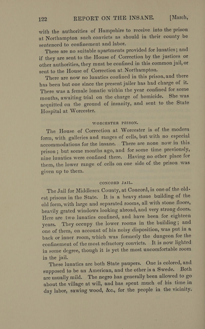 with the authorities of Hampshire to receive into the prison at Northampton such convicts as should in their county be sentenced to confinement and labor. There are no suitable apartments provided for lunatics; and if they are sent to the House of Correction by the justices or other authorities, they must be confined in this common jail, or sent to the House of Correction at. Northampton. There are now no lunatics confined in this prison, and there has been but one since the present jailer has had charge of it. There was a female lunatic within the year confined for some months, awaiting trial on the charge of homicide. She was acquitted on the ground of insanity, and sent to the State Hospital at Worcester. WORCESTER PRISON. The House of Correction at Worcester is of the modern form, with galleries and ranges of cells, but with no especial accommodations for the insane. ‘There are none now in this prison; but some months ago, and for some time previously, nine lunatics were confined there. Having no other place for them, the lower range of cells on one side of the prison was given up to them. CONCORD JAIL. ; The Jail for Middlesex County, at Concord, is one of the old- est prisons in the State. It is a heavy stone building of the old form, with large and separated rooms, all with stone floors, heavily grated windows looking abroad, and very strong doors. Here are two lunatics confined, and have been for eighteen years. They occupy the lower rooms in the building; and one of them, on account of his noisy disposition, was put in a back or inner room, which was formerly the dungeon for the confinement of the most refractory convicts. It is now lighted in some degree, though it is yet the most uncomfortable room in the jail. These lunatics are both State paupers. One is colored, and supposed to be an American, and the other is a Swede. Both are usually mild. ‘The negro has generally been allowed to go about the village at will, and has spent much of his time in day labor, sawing wood, &amp;c., for the people in the vicinity.