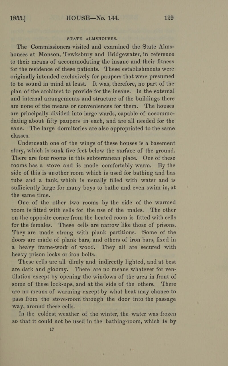 STATE ALMSHOUSES. The Commissioners visited and examined the State Alms- houses at Monson, Tewksbury and Bridgewater, in reference to their means of accommodating the insane and their fitness for the residence of these patients. ‘These establishments were originally intended exclusively for paupers that were presumed to be sound in mind at least. It was, therefore, no part of the plan of the architect to provide for the insane. In the external and internal arrangements and structure of the buildings there are none of the means or conveniences for them. The houses are principally divided into large wards, capable of accommo- dating about fifty paupers in each, and are all needed for the sane. ‘l'he large dormitories are also appropriated to the same classes. Underneath one of the wings of these houses is a basement story, which is sunk five feet below the surface of the ground. There are four rooms in this subterranean place. One of these rooms has a stove and is made comfortably warm. By the side of this is another room which is used for bathing and has tubs and a tank, which is usually filled with water and is sufficiently large for many boys to bathe and even swim in, at the same time. One of the other two rooms by the side of the warmed room is fitted with cells for the use of the males. The other on the opposite corner from the heated room is fitted with cells for the females. ‘These cells are narrow like those of prisons. They are made strong with plank partitions. Some of the doors are made of plank bars, and others of iron bars, fixed in a heavy frame-work of wood. They all are secured with heavy prison locks or iron bolts. These cells are all dimly and indirectly lighted, and at best are dark and gloomy. ‘There are no means whatever for ven- tilation except by opening the windows of the area in front of some of these lock-ups, and at the side of the others. There are no means of warming except by what heat may chance to pass from the stove-room through the door into the passage way, around these cells. In the coldest weather of the winter, the water was frozen so that it could not be used in the bathing-room, which is by 17