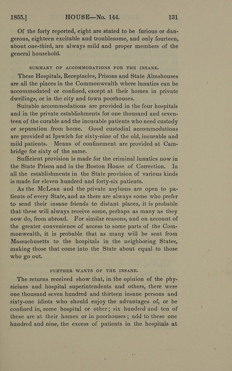 Of the forty reported, eight are stated to be furious or dan- gerous, eighteen excitable and troublesome, and only fourteen, about one-third, are always mild and proper members of the general household. SUMMARY OF ACCOMMODATIONS FOR THE INSANE. These Hospitals, Receptacles, Prisons and State Almshouses are all the places in the Commonwealth where lunatics can be accommodated or confined, except at their homes in private dwellings, or in the city and town poorhouses. Suitable accommodations are provided in the four hospitals and in the private establishments for one thousand and seven- teen of the curable and the incurable patients who need custody or separation from home. Good custodial accommodations are provided at Ipswich for sixty-nine of the old, incurable and mild patients. Means of confinement are provided at Cam- bridge for sixty of the same. Sufficient provision is made for the criminal lunatics now in the State Prison and in the Boston House of Correction. In all the establishments in the State provision of various kinds is made for eleven hundred and forty-six patients. As the McLean and the private asylums are open to pa- tients of every State, and as there are always some who prefer to send their insane friends to distant places, it is probable that these will always receive some, perhaps as many as they now do, from abroad. Tor similar reasons, and on account of the greater convenience of access to some parts of the Com- monwealth, it is probable that as many will be sent from Massachusetts to the hospitals in the neighboring States, making those that come into the State about equal to those who go out. FURTHER WANTS OF THE INSANE. The returns received show that, in the opinion of the phy- sicians and hospital superintendents and others, there were one thousand seven hundred and thirteen insane persons and sixty-one idiots who should enjoy the advantages of, or be confined in, some hospital or other; six hundred and ten of these are at their homes or in poorhouses; add to these one hundred and nine, the excess of patients in the hospitals at