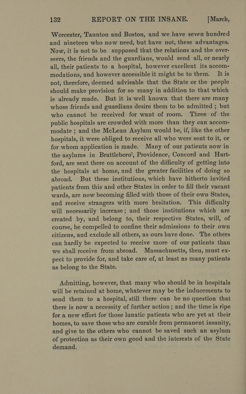 Worcester, Taunton and Boston, and we have seven hundred and nineteen who now need, but have not, these advantages. Now, it is not to be supposed that the relations and the over- seers, the friends and the guardians, would send all, or nearly all, their patients to a hospital, however excellent its accom- modations, and however accessible it might be to them. It is not, therefore, deemed advisable that the State or the people should make provision for so many in addition to that which is already made. But it is well known that there are many whose friends and guardians desire them to be admitted ; but who cannot be received for want of room. Three of the public hospitals are crowded with more than they can accom- modate ; and the McLean Asylum would be, if, like the other hospitals, it were obliged to receive all who were sent to it, or for whom application is made. Many of our patients now in the asylums in Brattleboro’, Providence, Concord and Hart- ford, are sent there on account of the difficulty of getting into the hospitals at home, and the greater facilities of doing so abroad. But these institutions, which have hitherto invited patients from this and other States in order to fill their vacant wards, are now becoming filled with those of their own States, and receive strangers with more hesitation. This difficulty will necessarily increase; and those institutions which are created by, and belong to, their respective States, will, of course, be compelled to confine their admissions to their own citizens, and exclude all others, as ours have done. ‘The others can hardly be expected to receive more of our patients than we shall receive from abroad. Massachusetts, then, must ex- pect to provide for, and take care of, at least as many patients as belong to the State. Admitting, however, that many who should be in hospitals will be retained at home, whatever may be the inducements to send them to a hospital, still there can be no question that there is now a necessity of further action ; and the time is ripe for a new effort for those lunatic patients who are yet at their homes, to save those who are curable from permanent insanity, and give to the others who cannot be saved such an asylum of protection as their own good and the interests of the State demand.