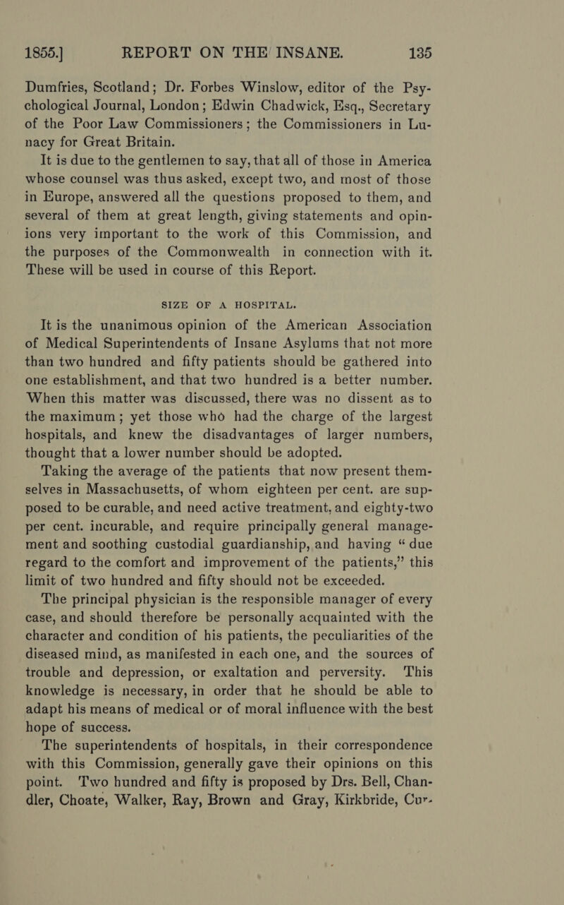 Dumfries, Scotland; Dr. Forbes Winslow, editor of the Psy- chological Journal, London; Edwin Chadwick, Esq., Secretary of the Poor Law Commissioners; the Commissioners in Lu- nacy for Great Britain. It is due to the gentlemen to say, that all of those in America whose counsel was thus asked, except two, and most of those in Europe, answered all the questions proposed to them, and several of them at great length, giving statements and opin- ions very important to the work of this Commission, and the purposes of the Commonwealth in connection with it. These will be used in course of this Report. SIZE OF A HOSPITAL. It is the unanimous opinion of the American Association of Medical Superintendents of Insane Asylums that not more than two hundred and fifty patients should be gathered into one establishment, and that two hundred is a better number. When this matter was discussed, there was no dissent as to the maximum; yet those who had the charge of the largest hospitals, and knew the disadvantages of larger numbers, thought that a lower number should be adopted. Taking the average of the patients that now present them- selves in Massachusetts, of whom eighteen per cent. are sup- posed to be curable, and need active treatment, and eighty-two per cent. incurable, and require principally general manage- ment and soothing custodial guardianship, and having “ due regard to the comfort and improvement of the patients,” this limit of two hundred and fifty should not be exceeded. The principal physician is the responsible manager of every case, and should therefore be personally acquainted with the character and condition of his patients, the peculiarities of the diseased mind, as manifested in each one, and the sources of trouble and depression, or exaltation and perversity. This knowledge is necessary, in order that he should be able to adapt his means of medical or of moral influence with the best hope of success. The superintendents of hospitals, in their correspondence with this Commission, generally gave their opinions on this point. ‘Two hundred and fifty is proposed by Drs. Bell, Chan- dler, Choate, Walker, Ray, Brown and Gray, Kirkbride, Cur-