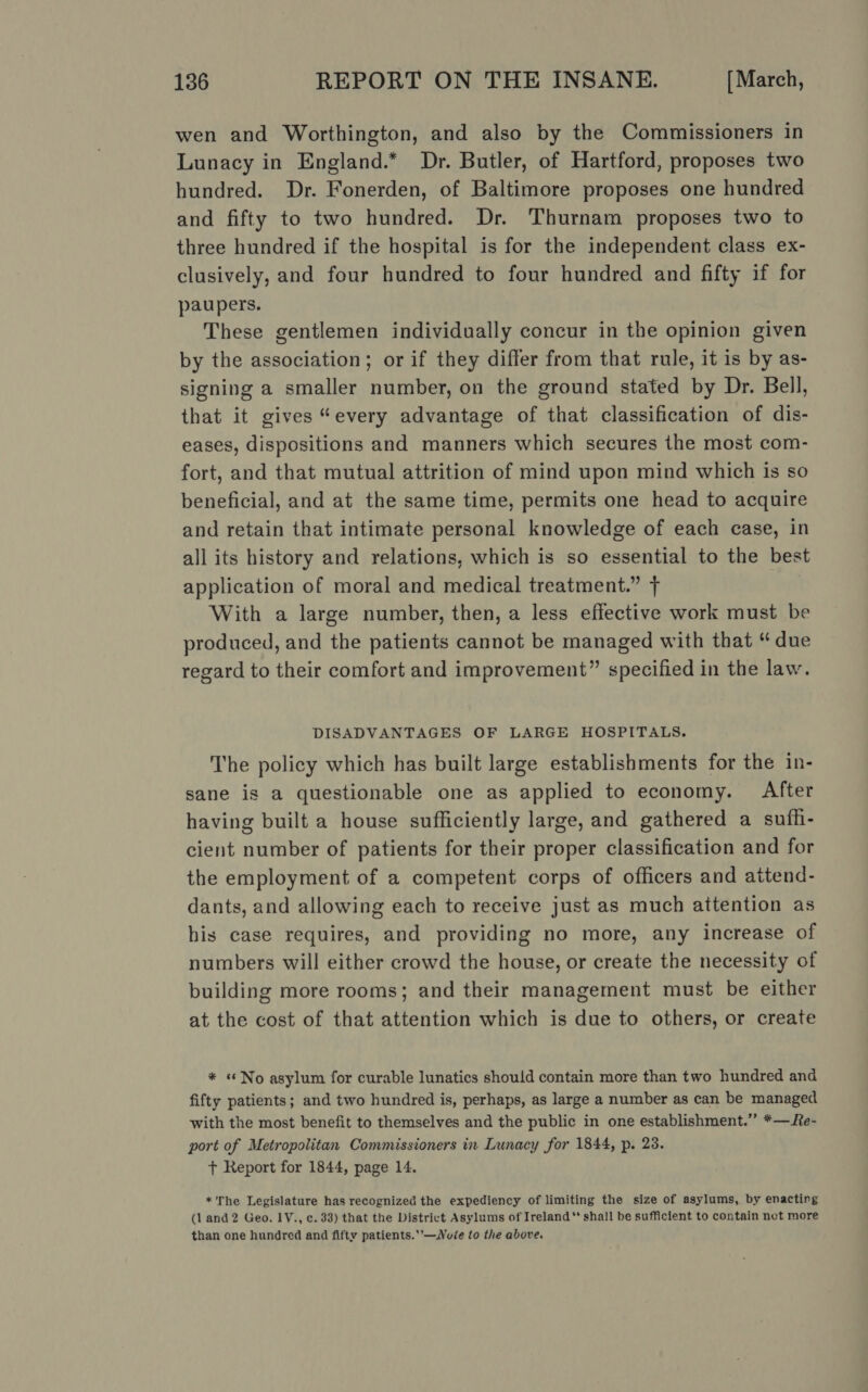 wen and Worthington, and also by the Commissioners in Lunacy in England.* Dr. Butler, of Hartford, proposes two hundred. Dr. Fonerden, of Baltimore proposes one hundred and fifty to two hundred. Dr. Thurnam proposes two to three hundred if the hospital is for the independent class ex- clusively, and four hundred to four hundred and fifty if for paupers. These gentlemen individually concur in the opinion given by the association; or if they differ from that rule, it is by as- signing a smaller number, on the ground stated by Dr. Bell, that it gives “every advantage of that classification of dis- eases, dispositions and manners which secures the most com- fort, and that mutual attrition of mind upon mind which is so beneficial, and at the same time, permits one head to acquire and retain that intimate personal knowledge of each case, in all its history and relations, which is so essential to the best application of moral and medical treatment.” + With a large number, then, a less effective work must be produced, and the patients cannot be managed with that “ due regard to their comfort and improvement” specified in the law. DISADVANTAGES OF LARGE HOSPITALS. The policy which has built large establishments for the in- sane is a questionable one as applied to economy. After having built a house sufficiently large, and gathered a sufh- cient number of patients for their proper classification and for the employment of a competent corps of officers and attend- dants, and allowing each to receive just as much attention as his case requires, and providing no more, any increase of numbers will either crowd the house, or create the necessity of building more rooms; and their management must be either at the cost of that attention which is due to others, or create * «No asylum for curable lunatics should contain more than two hundred and fifty patients; and two hundred is, perhaps, as large a number as can be managed with the most benefit to themselves and the public in one establishment.” *— Re- port of Metropolitan Commissioners in Lunacy for 1844, p. 23. + Report for 1844, page 14. *'The Legislature has recognized the expediency of limiting the size of asylums, by enacting (1 and2 Geo. 1Y., ¢. 33) that the District Asylums of Ireland ** shall be sufficient to contain not more than one hundred and fifty patients.’-—Nuie to the above.