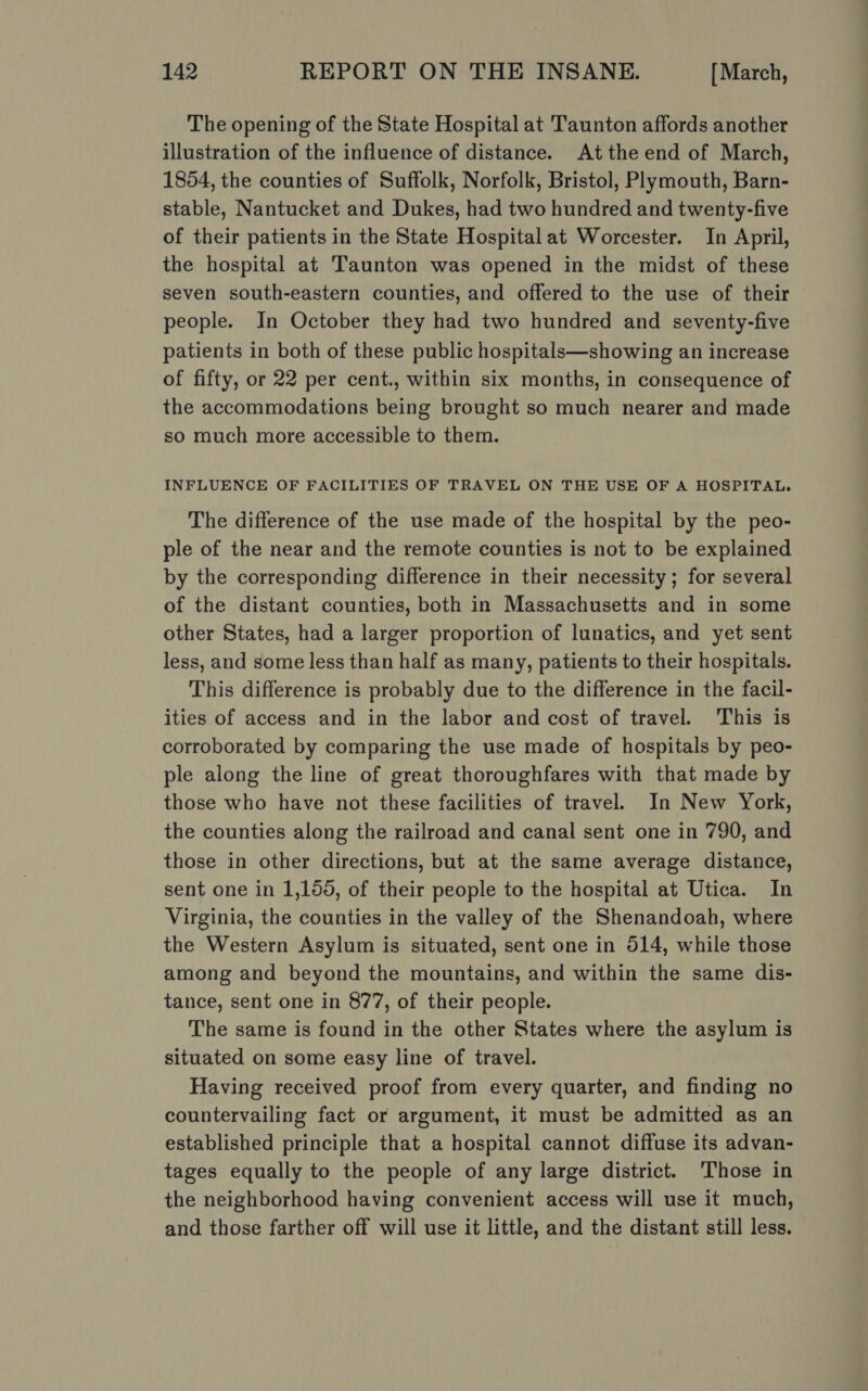 The opening of the State Hospital at Taunton affords another illustration of the influence of distance. At the end of March, 1854, the counties of Suffolk, Norfolk, Bristol, Plymouth, Barn- stable, Nantucket and Dukes, had two hundred and twenty-five of their patients in the State Hospital at Worcester. In April, the hospital at ‘Taunton was opened in the midst of these seven south-eastern counties, and offered to the use of their people. In October they had two hundred and seventy-five patients in both of these public hospitals—showing an increase of fifty, or 22 per cent., within six months, in consequence of the accommodations being brought so much nearer and made so much more accessible to them. INFLUENCE OF FACILITIES OF TRAVEL ON THE USE OF A HOSPITAL. The difference of the use made of the hospital by the peo- ple of the near and the remote counties is not to be explained by the corresponding difference in their necessity; for several of the distant counties, both in Massachusetts and in some other States, had a larger proportion of lunatics, and yet sent less, and some less than half as many, patients to their hospitals. This difference is probably due to the difference in the facil- ities of access and in the labor and cost of travel. This is corroborated by comparing the use made of hospitals by peo- ple along the line of great thoroughfares with that made by those who have not these facilities of travel. In New York, the counties along the railroad and canal sent one in 790, and those in other directions, but at the same average distance, sent one in 1,155, of their people to the hospital at Utica. In Virginia, the counties in the valley of the Shenandoah, where the Western Asylum is situated, sent one in 514, while those among and beyond the mountains, and within the same dis- tance, sent one in 877, of their people. The same is found in the other States where the asylum is situated on some easy line of travel. Having received proof from every quarter, and finding no countervailing fact or argument, it must be admitted as an established principle that a hospital cannot diffuse its advan- tages equally to the people of any large district. Those in the neighborhood having convenient access will use it much, and those farther off will use it little, and the distant still less.