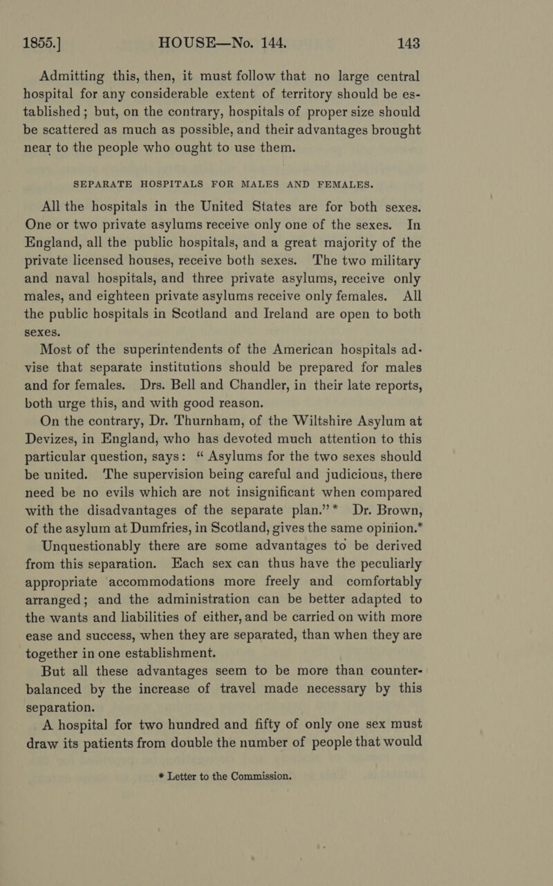 Admitting this, then, it must follow that no large central hospital for any considerable extent of territory should be es- tablished ; but, on the contrary, hospitals of proper size should be scattered as much as possible, and their advantages brought near to the people who ought to use them. SEPARATE HOSPITALS FOR MALES AND FEMALES. All the hospitals in the United States are for both sexes. One or two private asylums receive only one of the sexes. In England, all the public hospitals, and a great majority of the private licensed houses, receive both sexes. The two military and naval hospitals, and three private asylums, receive only males, and eighteen private asylums receive only females. All the public hospitals in Scotland and Ireland are open to both sexes. Most of the superintendents of the American hospitals ad- vise that separate institutions should be prepared for males and for females. Drs. Bell and Chandler, in their late reports, both urge this, and with good reason. On the contrary, Dr. Thurnham, of the Wiltshire Asylum at Devizes, in England, who has devoted much attention to this particular question, says: ‘ Asylums for the two sexes should be united. ‘The supervision being careful and judicious, there need be no evils which are not insignificant when compared with the disadvantages of the separate plan.”* Dr. Brown, of the asylum at Dumfries, in Scotland, gives the same opinion.” Unquestionably there are some advantages to be derived from this separation. Each sex can thus have the peculiarly appropriate accommodations more freely and comfortably arranged; and the administration can be better adapted to the wants and liabilities of either, and be carried on with more ease and success, when they are separated, than when they are together in one establishment. But all these advantages seem to be more than counter- balanced by the increase of travel made necessary by this separation. A hospital for two hundred and fifty of only one sex must draw its patients from double the number of people that would * Letter to the Commission.