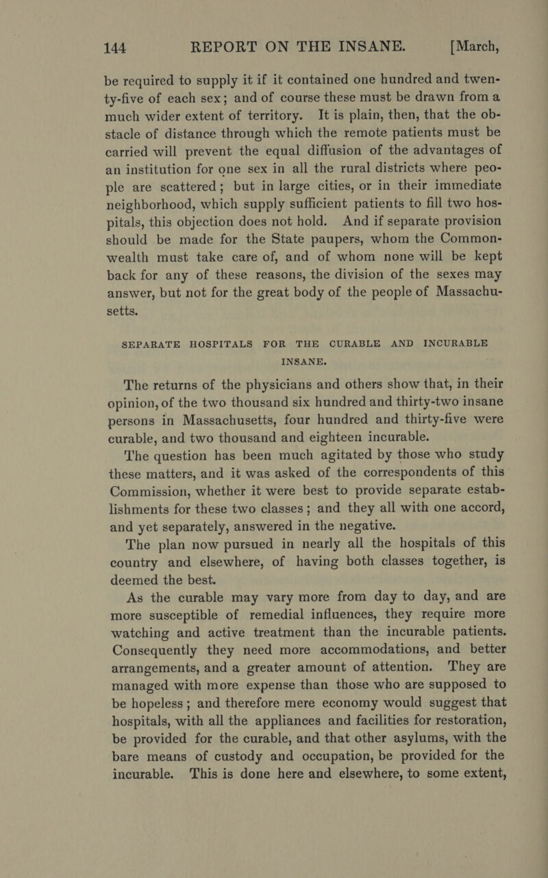 be required to supply it if it contained one hundred and twen- ty-five of each sex; and of course these must be drawn from a much wider extent of territory. It is plain, then, that the ob- stacle of distance through which the remote patients must be carried will prevent the equal diffusion of the advantages of an institution for one sex in all the rural districts where peo- ple are scattered; but in large cities, or in their immediate neighborhood, which supply sufficient patients to fill two hos- pitals, this objection does not hold. And if separate provision should be made for the State paupers, whom the Common- wealth must take care of, and of whom none will be kept back for any of these reasons, the division of the sexes may answer, but not for the great body of the people of Massachu- setts. SEPARATE HOSPITALS FOR THE CURABLE AND INCURABLE INSANE. The returns of the physicians and others show that, in their opinion, of the two thousand six hundred and thirty-two insane persons in Massachusetts, four hundred and thirty-five were curable, and two thousand and eighteen incurable. The question has been much agitated by those who study these matters, and it was asked of the correspondents of this Commission, whether it were best to provide separate estab- lishments for these two classes; and they all with one accord, and yet separately, answered in the negative. The plan now pursued in nearly all the hospitals of this country and elsewhere, of having both classes together, 1s deemed the best. As the curable may vary more from day to day, and are more susceptible of remedial influences, they require more watching and active treatment than the incurable patients. Consequently they need more accommodations, and better arrangements, and a greater amount of attention. They are managed with more expense than those who are supposed to be hopeless ; and therefore mere economy would suggest that hospitals, with all the appliances and facilities for restoration, be provided for the curable, and that other asylums, with the bare means of custody and occupation, be provided for the incurable. This is done here and elsewhere, to some extent,