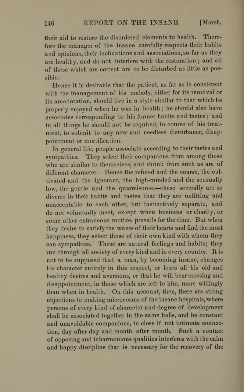 their aid to restore the disordered elements to health. There- fore the manager of the insane carefully respects their habits and opinions, their inclinations and associations, so far as they are healthy, and do not interfere with the restoration ; and all of these which are correct are to be disturbed as little as pos- sible. Hence it is desirable that the patient, as far as is consistent with the management of his malady, either for its removal or its amelioration, should live in a style similar to that which he properly enjoyed when he was in health; he should also have associates corresponding to his former habits and tastes; and in all things he should not be required, in course of his treat- ment, to submit to any new and needless disturbance, disap- pointment or mortification. In general life, people associate according to their tastes and sympathies. They select their companions from among those who are similar to themselves, and shrink from‘such as are of different character. Hence the refined and the coarse, the cul- tivated and the ignorant, the high-minded and the sensually low, the gentle and the quarrelsome,—these severally are so diverse in their habits and tastes that they are unfitting and unacceptable to each other, but instinctively separate, and do not voluntarily meet, except when business or charity, or some other extraneous motive, prevails for the time. But when they desire to satisfy the wants of their hearts and find the most happiness, they select those of their own kind with whom they can sympathize. ‘These are natural feelings and habits; they run through all society of every kind and in every country. It is not to be supposed that a man, by becoming insane, changes his character entirely in this respect, or loses all his old and healthy desires and aversions, or that he will bear crossing and disappointment, in those which are left to him, more willingly than when in health. On this account, then, there are strong objections to making microcosms of the insane hospitals, where persons of every kind of character and degree of development shall be associated together in the same halls, and be constant and unavoidable companions, in close if not intimate connec- tion, day after day and month after month. Such a contact of opposing and inharmonious qualities interferes with the calm and happy discipline that is necessary for the recovery of the