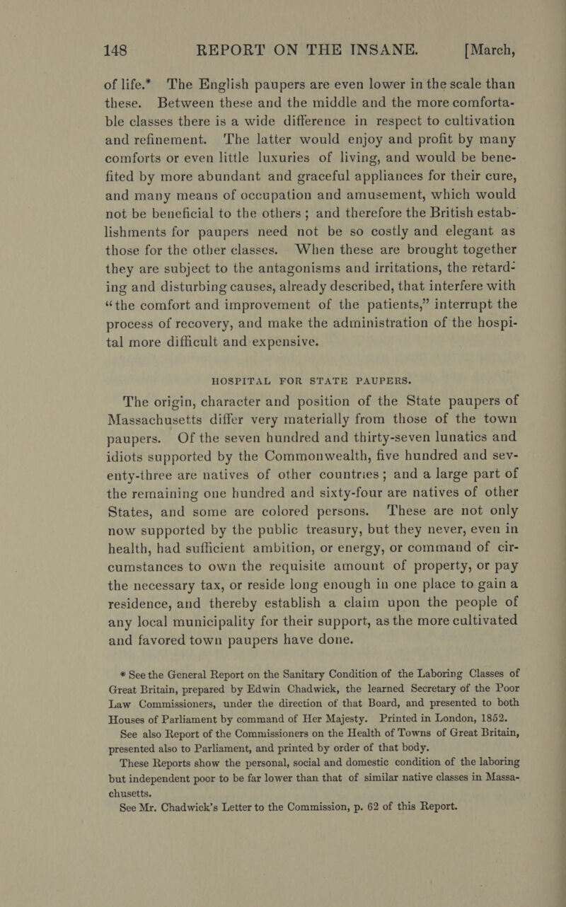 of life.* The English paupers are even lower in the scale than these. Between these and the middle and the more comforta- ble classes there is a wide difference in respect to cultivation and refinement. ‘The latter would enjoy and profit by many comforts or even little luxuries of living, and would be bene- fited by more abundant and graceful appliances for their cure, and many means of occupation and amusement, which would not be beneficial to the others ; and therefore the British estab- lishments for paupers need not be so costly and elegant as those for the other classes. When these are brought together they are subject to the antagonisms and irritations, the retard- ing and disturbing causes, already described, that interfere with “the comfort and improvement of the patients,” interrupt the process of recovery, and make the administration of the hospi- tal more difficult and expensive. HOSPITAL FOR STATE PAUPERS. The origin, character and position of the State paupers of Massachusetts differ very materially from those of the town paupers. Of the seven hundred and thirty-seven lunatics and idiots supported by the Commonwealth, five hundred and sev- enty-three are natives of other countries; and a large part of the remaining one hundred and sixty-four are natives of other States, and some are colored persons. ‘These are not only now supported by the public treasury, but they never, even in health, had sufficient ambition, or energy, or command of cir- cumstances to own the requisite amount of property, or pay the necessary tax, or reside long enough in one place to gaina residence, and thereby establish a claim upon the people of any local municipality for their support, as the more cultivated and favored town paupers have done. * See the General Report on the Sanitary Condition of the Laboring Classes of Great Britain, prepared by Edwin Chadwick, the learned Secretary of the Poor Law Commissioners, under the direction of that Board, and presented to both Houses of Parliament by command of Her Majesty. Printed in London, 1852. See also Report of the Commissioners on the Health of Towns of Great Britain, presented also to Parliament, and printed by order of that body. These Reports show the personal, social and domestic condition of the laboring but independent poor to be far lower than that of similar native classes in Massa- chusetts. See Mr. Chadwick’s Letter to the Commission, p. 62 of this Report.