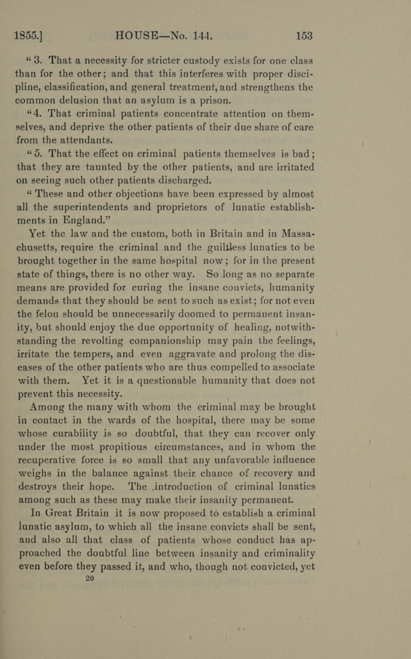 “3. That a necessity for stricter custody exists for one class than for the other; and that this interferes with proper disci- pline, classification, and general treatment, and strengthens the common delusion that an asylum is a prison. “4, That criminal patients concentrate attention on them- selves, and deprive the other patients of their due share of care from the attendants. “5. That the effect on criminal patients themselves is bad; that they are taunted by the other patients, and are irritated on seeing such other patients discharged. “ These and other objections have been expressed by almost all the superintendents and proprietors of lunatic establish- ments in England.” Yet the law and the custom, both in Britain and in Massa- chusetts, require the criminal and the guiltless lunatics to be brought together in the same hospital now; for in the present state of things, there is no other way. So long as no separate means are provided for curing the insane convicts, humanity demands that they should be sent to such as exist; for not even the felon should be unnecessarily doomed to permanent insan- ity, but should enjoy the due opportunity of healing, notwith- standing the revolting companionship may pain the feelings, irritate the tempers, and even aggravate and prolong the dis- eases of the other patients who are thus compelled to associate with them. Yet it is a questionable humanity that does not prevent this necessity. Among the many with whom the criminal may be brought in contact in the wards of the hospital, there may be some whose curability is so doubtful, that they can recover only under the most propitious circumstances, and in whom the recuperative force is so small that any unfavorable influence weighs in the balance against their chance of recovery and destroys their hope. ‘The .introduction of criminal lunatics among such as these may make their insanity permanent. In Great Britain it is now proposed to establish a criminal lunatic asylum, to which all the insane convicts shall be sent, and also all that class of patients whose conduct has ap- proached the doubtful line between insanity and criminality even before they passed it, and who, though not convicted, yet 20