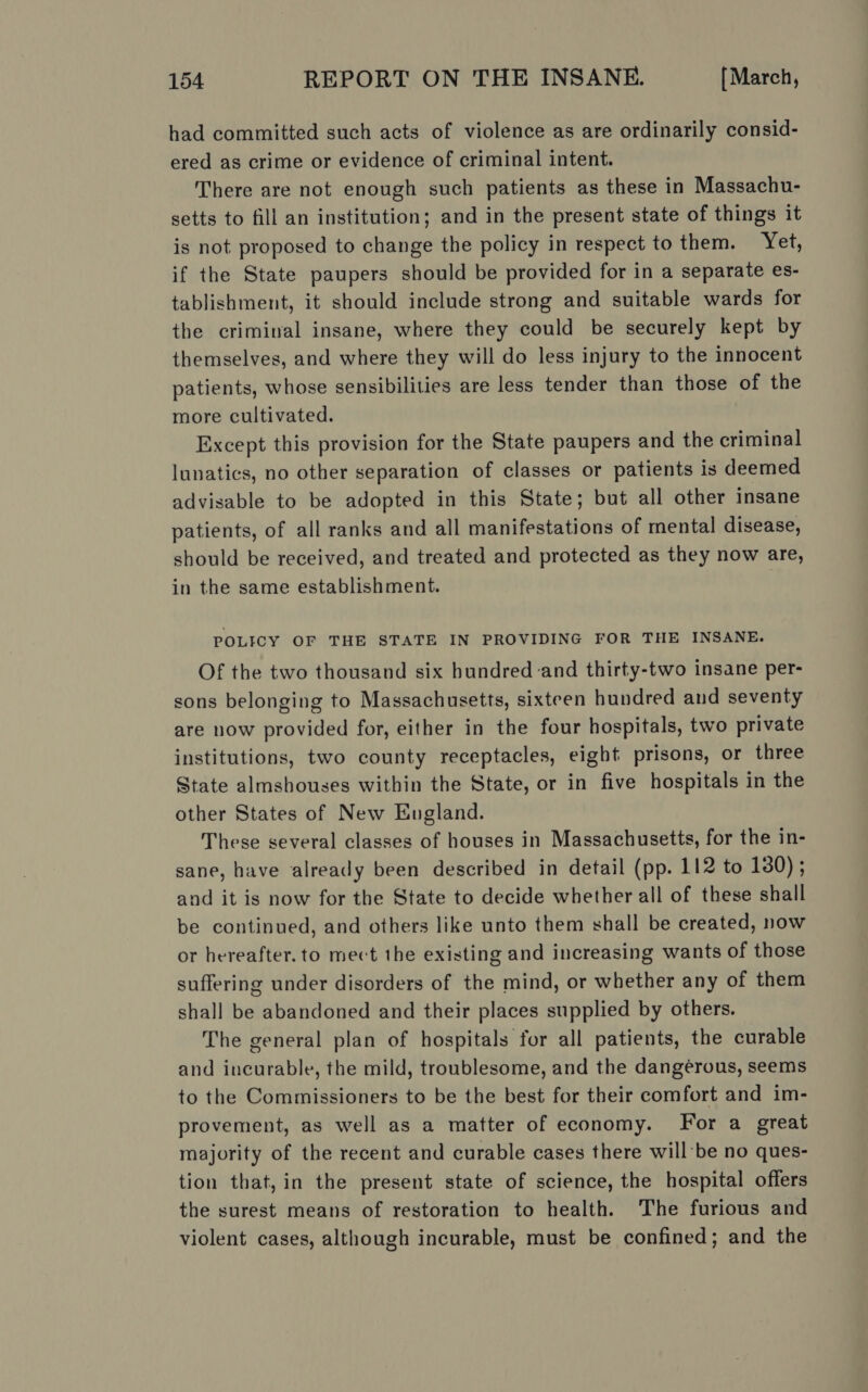 had committed such acts of violence as are ordinarily consid- ered as crime or evidence of criminal intent. There are not enough such patients as these in Massachu- setts to fill an institution; and in the present state of things it is not proposed to change the policy in respect to them. Yet, if the State paupers should be provided for in a separate es- tablishment, it should include strong and suitable wards for the criminal insane, where they could be securely kept by themselves, and where they will do less injury to the innocent patients, whose sensibilities are less tender than those of the more cultivated. Except this provision for the State paupers and the criminal lunatics, no other separation of classes or patients is deemed advisable to be adopted in this State; but all other insane patients, of all ranks and all manifestations of mental disease, should be received, and treated and protected as they now are, in the same establishment. POLICY OF THE STATE IN PROVIDING FOR THE INSANE. Of the two thousand six hundred and thirty-two insane per- sons belonging to Massachusetts, sixteen hundred and seventy are now provided for, either in the four hospitals, two private institutions, two county receptacles, eight prisons, or three State almshouses within the State, or in five hospitals in the other States of New Eugland. These several classes of houses in Massachusetts, for the in- sane, have already been described in detail (pp. 112 to 130) ; and it is now for the State to decide whether all of these shall be continued, and others like unto them shall be created, now or hereafter. to mect the existing and increasing wants of those suffering under disorders of the mind, or whether any of them shall be abandoned and their places supplied by others. The general plan of hospitals for all patients, the curable and incurable, the mild, troublesome, and the dangérous, seems to the Commissioners to be the best for their comfort and im- provement, as well as a matter of economy. For a great majority of the recent and curable cases there will'be no ques- tion that, in the present state of science, the hospital offers the surest means of restoration to health. The furious and violent cases, although incurable, must be confined; and the