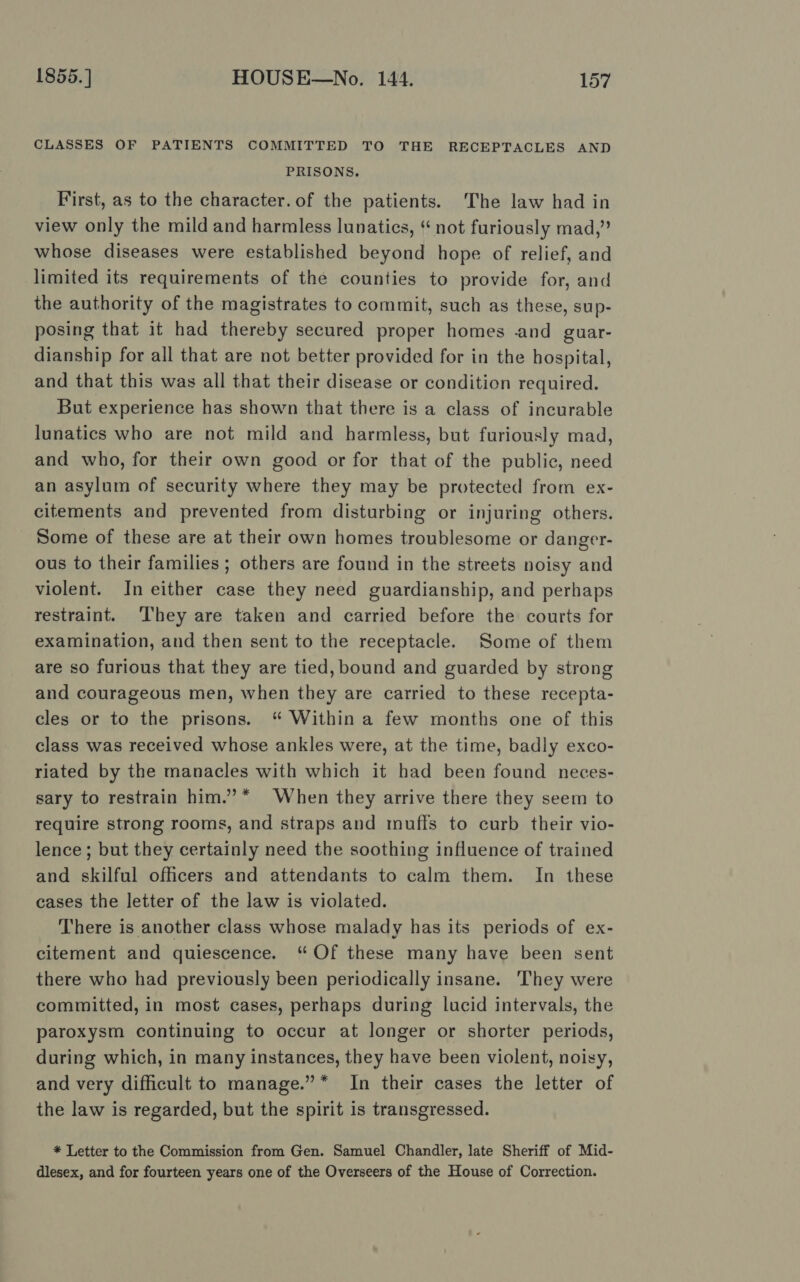 CLASSES OF PATIENTS COMMITTED TO THE RECEPTACLES AND PRISONS. First, as to the character. of the patients. The law had in view only the mild and harmless lunatics, not furiously mad,” whose diseases were established beyond hope of relief, and limited its requirements of the counties to provide for, and the authority of the magistrates to commit, such as these, sup- posing that it had thereby secured proper homes and guar- dianship for all that are not better provided for in the hospital, and that this was all that their disease or condition required. But experience has shown that there is a class of incurable lunatics who are not mild and harmless, but furiously mad, and who, for their own good or for that of the public, need an asylum of security where they may be protected from ex- citements and prevented from disturbing or injuring others. Some of these are at their own homes troublesome or danger- ous to their families ; others are found in the streets noisy and violent. In either case they need guardianship, and perhaps restraint. They are taken and carried before the courts for examination, and then sent to the receptacle. Some of them are so furious that they are tied, bound and guarded by strong and courageous men, when they are carried to these recepta- cles or to the prisons. “ Within a few months one of this class was received whose ankles were, at the time, badly exco- riated by the manacles with which it had been found neces- sary to restrain him.’* When they arrive there they seem to require strong rooms, and straps and muffs to curb their vio- lence ; but they certainly need the soothing influence of trained and skilful officers and attendants to calm them. In these cases the letter of the law is violated. There is another class whose malady has its periods of ex- citement and quiescence. “Of these many have been sent there who had previously been periodically insane. They were committed, in most cases, perhaps during lucid intervals, the paroxysm continuing to occur at longer or shorter periods, during which, in many instances, they have been violent, noisy, and very difficult to manage.” * In their cases the letter of the law is regarded, but the spirit is transgressed. * Letter to the Commission from Gen. Samuel Chandler, late Sheriff of Mid- dlesex, and for fourteen years one of the Overseers of the House of Correction.