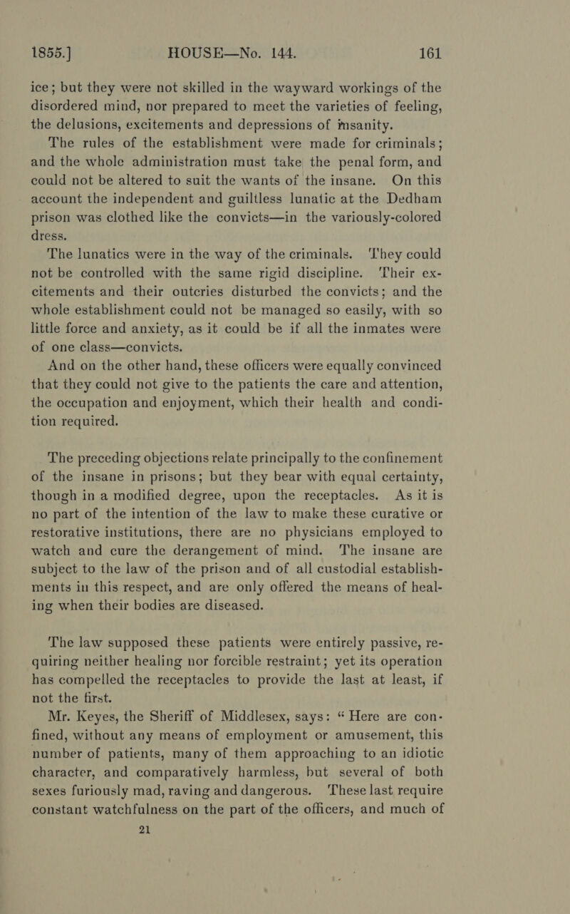 ice; but they were not skilled in the wayward workings of the disordered mind, nor prepared to meet the varieties of feeling, the delusions, excitements and depressions of imsanity. The rules of the establishment were made for criminals; and the whole administration must take the penal form, and could not be altered to suit the wants of the insane. On this account the independent and guiltless lunatic at the Dedham prison was clothed like the convicts—in the variously-colored dress. The lunatics were in the way of the criminals. ‘They could not be controlled with the same rigid discipline. ‘Their ex- citements and their outcries disturbed the convicts; and the whole establishment could not be managed so easily, with so little force and anxiety, as it could be if all the inmates were of one class—convicts. And on the other hand, these officers were equally convinced that they could not give to the patients the care and attention, the occupation and enjoyment, which their health and condi- tion required. The preceding objections relate principally to the confinement of the insane in prisons; but they bear with equal certainty, though in a modified degree, upon the receptacles. As it is no part of the intention of the law to make these curative or restorative institutions, there are no physicians employed to watch and cure the derangement of mind. ‘The insane are subject to the law of the prison and of all custodial establish- ments in this respect, and are only offered the means of heal- ing when their bodies are diseased. The law supposed these patients were entirely passive, re- quiring neither healing nor forcible restraint; yet its operation has compelled the receptacles to provide the last at least, if not the first. Mr. Keyes, the Sheriff of Middlesex, says: “ Here are con- fined, without any means of employment or amusement, this number of patients, many of them approaching to an idiotic character, and comparatively harmless, but several of both sexes furiously mad, raving and dangerous. ‘These last require constant watchfulness on the part of the officers, and much of 21