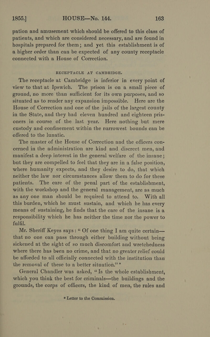 pation and amusement which should be offered to this class of patients, and which are considered necessary, and are found in hospitals prepared for them; and yet this establishment is of a higher order than can be expected of any county receptacle connected with a House of Correction. RECEPTACLE AT CAMBRIDGE. The receptacle at Cambridge is inferior in every point of view to that at Ipswich. The prison is on a small piece of ground, no more than sufficient for its own purposes, and so situated as to render any expansion impossible. Here are the House of Correction and one of the jails of the largest county in the State, and they had eleven hundred and eighteen pris- oners in course of the last year. Here nothing but mere custody and confinement within the narrowest bounds can be offered to the lunatic. The master of the House of Correction and the officers con- ‘cerned in the administration are kind and discreet men, and manifest a deep interest in the general welfare of the insane; but they are compelled to feel that they are in a false position, where humanity expects, and they desire to do, that which neither the law nor circumstances allow them to do for these patients. ‘The care of the penal part of the establishment, with the workshop and the general management, are as much as any one man should be required to attend to. With all this burden, which he must sustain, and which he has every means of sustaining, he finds that the care of the insane isa responsibility which he has neither the time nor the power to fulfil. Mr. Sheriff Keyes says: “ Of one thing I am quite certain— that no one can pass through either building without being sickened at the sight:of so much discomfort and wretchedness where there has been no crime, and that no greater relief could be afforded to all officially connected with the institution than the removal of these to a better situation.” * General Chandler was asked, “Is the whole establishment, which you think the best for criminals—the buildings and the grounds, the corps of officers, the kind of men, the rules and