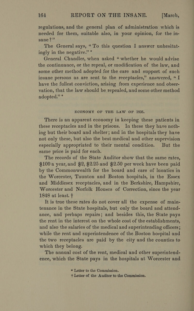 regulations, and the general plan of administration which is needed for them, suitable also, in your opinion, for the in- sane?” The General says, “'To this question I answer unhesitat- ingly in the negative.” * General Chandler, when asked “whether he would advise the continuance, or the repeal, or modification of the law, and some other method adopted for the care and support of such insane persons as are sent to the receptacles,” answered, “ I have the fullest conviction, arising from experience and obser- vation, that the law should be, repealed, and some other method adopted.” * ECONOMY OF THE LAW OF 1836. There is an apparent economy in keeping these patients in these receptacles and in the prisons. In these they have noth- ing but their board and shelter; and in the hospitals they have not only these, but also the best medical and other supervision especially appropriated to their mental condition. But the same price is paid for each. The records of the State Auditor show that the same rates, $100 a year, and $2, $2.25 and $2.50 per week have been paid by the Commonwealth for the board and care of lunatics in the Worcester, Taunton and Boston hospitals, in the Essex and Middlesex receptacles, and in the Berkshire, Hampshire, Worcester and Norfolk Houses of Correction, since the year 1848 at least. + It is true these rates do not cover all the expense of main- tenance in the State hospitals, but only the board and attend- ance, and perhaps repairs; and besides this, the State pays the rent in the interest on the whole cost of the establishments, and also the salaries of the medical and superintending officers; while the rent and superintendence of the Boston hospital and the two receptacles are paid by the city and the counties to which they belong. The annual cost of the rent, medical and other ed perio ence, which the State pays in the hospitals at Worcester and * Letter to the Commission. + Letter of the Auditor to the Commission.