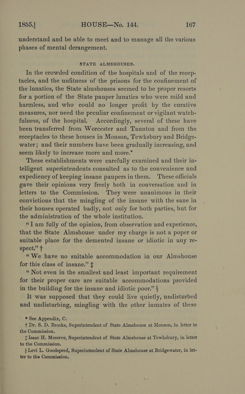 understand and be able to meet and to manage all the various phases of mental derangement. STATE ALMSHOUSES. In the crowded condition of the hospitals and of the recep- tacles, and the unfitness of the prisons for the confinement of the lunatics, the State almshouses seemed to be proper resorts for a portion of the State pauper lunatics who were mild and harmless, and who could no longer profit by the curative measures, nor need the peculiar confinement or vigilant watch- fulness, of the hospital. Accordingly, several of these have been transferred from Worcester and Taunton and from the receptacles to these houses in Monson, Tewksbury and Bridge- water; and their numbers have been gradually increasing, and seem likely to increase more and more.* These establishments were carefully examined and their in- telligent superintendents consulted as to the convenience and expediency of keeping insane paupersinthem. These officials gave their opinions very freely both in conversation and in letters to the Commission. They were unanimous in their convictions that the mingling of the insane with the sane in their houses operated badly, not only for both parties, but for the administration of the whole institution. “Tam fully of the opinion, from observation and experience, that the State Almshouse under my charge is not a poper or suitable place for the demented insane or idiotic in any re- spect.” T “We have no suitable accommodation in our Almshouse for this class of insane.” ¢ “ Not even in the smallest and least important requirement for their proper care are suitable accommodations provided in the building for the insane and idiotic poor.” § It was supposed that they could live quietly, undisturbed and undisturbing, mingling with the other inmates of these * See Appendix, C. t Dr. S. D. Brooks, Superintendent of State Almshouse at Monson, in letter to the Commission. {Isaac H. Meserve, Superintendent of State Almshouse at Tewksbury, in letter to the Commission. § Levi L. Goodspeed, Superintendent of State Almshouse at Bridgewater, in let-