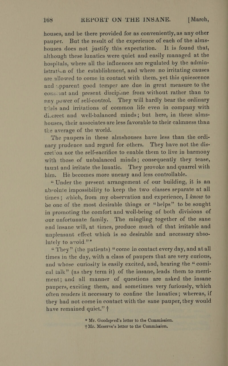 houses, and be there provided for as conveniently, as any other pauper. But the result of the experience of each of the alms- houses does not justify this expectation. It is found that, although these lunatics were quiet and easily managed at the hospitals, where all the influences are regulated by the admin- istratiun of the establishment, and where no irritating causes are allowed to come in contact with them, yet this quiescence and «pparen$ good temper are due in great measure to the cons:ant and present discipine from without rather than to any power of self-control. ‘They will hardly bear the ordinary trials and irritations of common life even in company with di.creet and well-balanced minds; but here, in these alms- houses, their associates are less favorable to their calmness than the average of the world. Tbe paupers in these almshouses have less than the ordi- nary prudence and regard for others. They have not the dis- cretion nor the self-sacrifice to enable them to live in harmony with those of unbalanced minds; consequently they tease, taunt and irritate the lunatic. They provoke and quarrel with him. He becomes more uneasy and less controllable. “ Under the present arrangement of our building, it is an absolute impossibility to keep the two classes separate at all times; which, from my observation and experience, I know to be one of the most desirable things or “helps” to be sought in promoting the comfort and well-being of both divisions of our unfortunate family. The mingling together of the sane and insane will, at times, produce much of that irritable and unpleasant effect which is so desirable and necessary abso- lutely to avoid.”* “'lhey” (the patients) “come in contact every day, and at all times in the day, with a class of paupers that are very curious, and whose curiosity is easily excited, and, hearing the “ comi- cal talk” (as they term it) of the insane, leads them to merri- ment; and all manner of questions are asked the insane paupers, exciting them, and sometimes very furiously, which often renders it necessary to confine the lunatics; whereas, if they had not come in contact with the sane pauper, they would have remained quiet.” * Mr. Goodspeed’s letter to the Commission. + Mr. Meserve’s letter to the Commission.