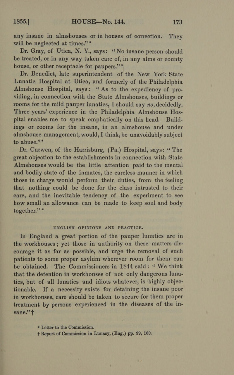 any insane in almshouses or in houses of correction. They will be neglected at times.” * Dr. Gray, of Utica, N. Y., says: ‘‘No insane person should be treated, or in any way taken care of, in any alms or county house, or other receptacle for paupers.”’* — Dr. Benedict, late superintendent of the New York State Lunatic Hospital at Utica, and formerly of the Philadelphia Almshouse Hospital, says: “As to the expediency of pro- viding, in connection with the State Almshouses, buildings or rooms for the mild pauper lunatics, I should say no, decidedly. ‘Three years’ experience in the Philadelphia Almshouse Hos- pital enables me to speak emphatically on this head. Build- ings or rooms for the insane, in an almshouse and under almshouse management, would, I think, be unavoidably subject to abuse.” * Dr. Curwen, of the Harrisburg, (Pa.) Hospital, says: “‘ The great objection to the establishments in connection with State Almshouses would be the little attention paid to the mental and bodily state of the inmates, the careless manner in which those in charge would perform their duties, from the feeling that nothing could be done for the class intrusted to their care, and the inevitable tendency of the experiment to see how small an allowance can be made to keep soul and body together.” * ENGLISH OPINIONS AND PRACTICE. In England a great portion of the pauper lunatics are in the workhouses; yet those in authority on these matters dis- courage it as far as possible, and urge the removal of such patients to some proper asylum wherever room for them can be obtained. The Commissioners in 1844 said: “ We think that the detention in workhouses of not only dangerous luna- tics, but of all lunatics and idiots whatever, is highly objec- tionable. If a necessity exists for detaining the insane poor in workhouses, care should be taken to secure for them proper treatment by persons experienced in the diseases of the in- sane.” + * Letter to the Commission. + Report of Commission in Lunacy, (Eng.) pp. 99, 100.