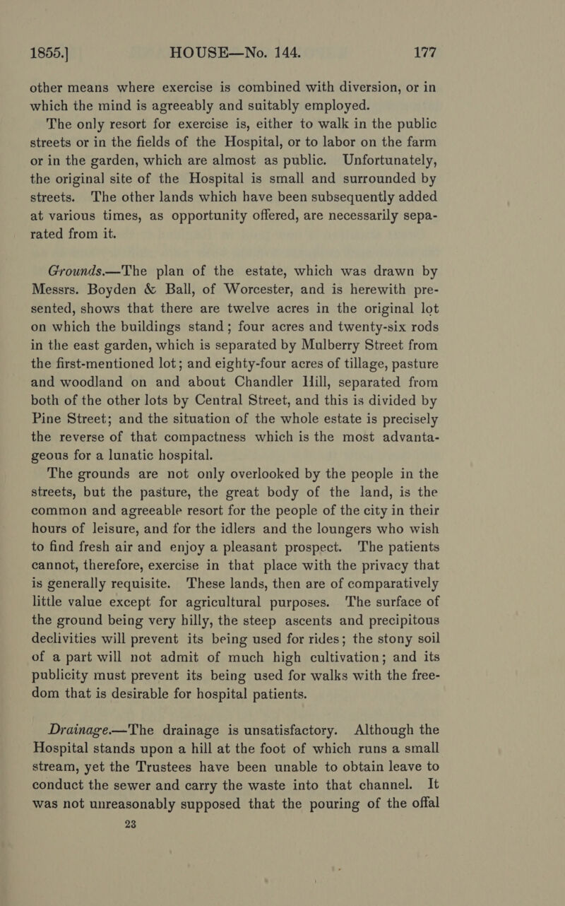 other means where exercise is combined with diversion, or in which the mind is agreeably and suitably employed. The only resort for exercise is, either to walk in the public streets or in the fields of the Hospital, or to labor on the farm or in the garden, which are almost as public. Unfortunately, the original site of the Hospital is small and surrounded by streets. The other lands which have been subsequently added at various times, as opportunity offered, are necessarily sepa- rated from it. Grounds.—The plan of the estate, which was drawn by Messrs. Boyden &amp; Ball, of Worcester, and is herewith pre- sented, shows that there are twelve acres in the original lot on which the buildings stand; four acres and twenty-six rods in the east garden, which is separated by Mulberry Street from the first-mentioned lot; and eighty-four acres of tillage, pasture and woodland on and about Chandler Hill, separated from both of the other lots by Central Street, and this is divided by Pine Street; and the situation of the whole estate is precisely the reverse of that compactness which is the most advanta- geous for a lunatic hospital. The grounds are not only overlooked by the people in the streets, but the pasture, the great body of the land, is the common and agreeable resort for the people of the city in their hours of leisure, and for the idlers and the loungers who wish to find fresh air and enjoy a pleasant prospect. The patients cannot, therefore, exercise in that place with the privacy that is generally requisite. These lands, then are of comparatively little value except for agricultural purposes. The surface of the ground being very hilly, the steep ascents and precipitous declivities will prevent its being used for rides; the stony soil of a part will not admit of much high cultivation; and its publicity must prevent its being used for walks with the free- dom that is desirable for hospital patients. Drainage —The drainage is unsatisfactory. Although the Hospital stands upon a hill at the foot of which runs a small stream, yet the Trustees have been unable to obtain leave to conduct the sewer and carry the waste into that channel. It was not unreasonably supposed that the pouring of the offal 23