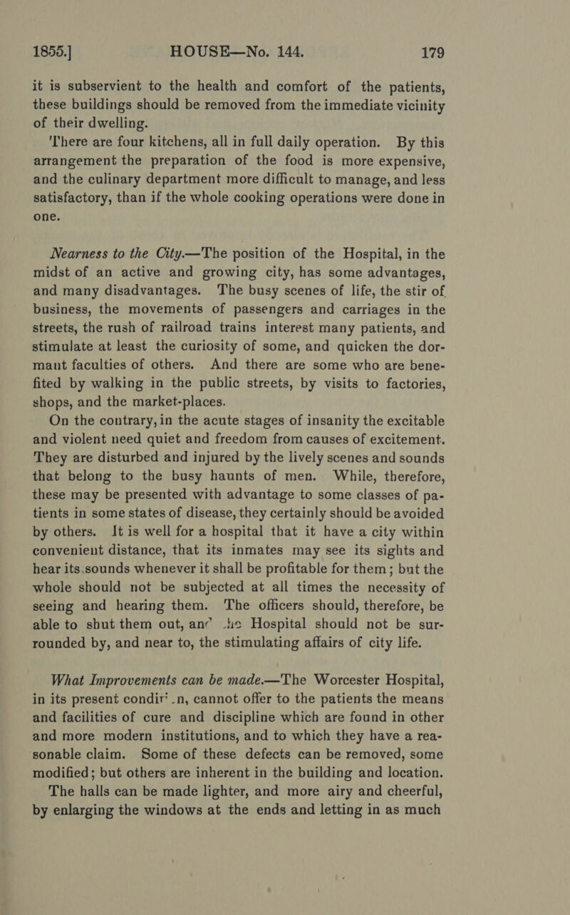 it is subservient to the health and comfort of the patients, these buildings should be removed from the immediate vicinity of their dwelling. ‘There are four kitchens, all in full daily operation. By this arrangement the preparation of the food is more expensive, and the culinary department more difficult to manage, and less satisfactory, than if the whole cooking operations were done in one. Nearness to the City—The position of the Hospital, in the midst of an active and growing city, has some advantages, and many disadvantages. The busy scenes of life, the stir of business, the movements of passengers and carriages in the streets, the rush of railroad trains interest many patients, and stimulate at least the curiosity of some, and quicken the dor- maunt faculties of others. And there are some who are bene- fited by walking in the public streets, by visits to factories, shops, and the market-places. On the contrary,in the acute stages of insanity the excitable and violent need quiet and freedom from causes of excitement. They are disturbed and injured by the lively scenes and sounds that belong to the busy haunts of men. While, therefore, these may be presented with advantage to some classes of pa- tients in some states of disease, they certainly should be avoided by others. It is well for a hospital that it have a city within convenient distance, that its inmates may see its sights and hear its.sounds whenever it shall be profitable for them; but the whole should not be subjected at all times the necessity of seeing and hearing them. ‘The officers should, therefore, be able to shut them out, anc -4e Hospital should not be sur- rounded by, and near to, the stimulating affairs of city life. What Improvements can be made.—The Worcester Hospital, in its present condir’_n, cannot offer to the patients the means and facilities of cure and discipline which are found in other and more modern institutions, and to which they have a rea- sonable claim. Some of these defects can be removed, some modified; but others are inherent in the building and location. The halls can be made lighter, and more airy and cheerful, by enlarging the windows at the ends and letting in as much