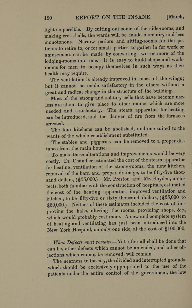 light as possible. By cutting out some of the side-rooms, and making cross-halls, the wards will be made more airy and less monotonous. Narrow parlors and sitting-rooms for the pa- tients to retire to, or for small parties to gather in for work or amusement, can be made by converting two or more of the lodging-rooms into one. It is easy to build shops and work- rooms for men to occupy themselves in such ways as their health may require. The ventilation is already improved in most of the wings; but it cannot be made satisfactory in the others without a great and radical change in the structure of the building. Most of the strong and solitary cells that have become use- less are about to give place to other rooms which are more needed and satisfactory. The steam apparatus for heating can be introduced, and the danger of fire from the furnaces arrested. The four kitchens can be abolished, and one suited to the wants of the whole establishment substituted. The stables and piggeries can be removed to a proper dis- tance from the main house. To make these alterations and improvements would be very costly. Dr. Chandler estimated the cost of the steam apparatus for heating, ventilation of the strong-rooms, the new kitchen, removal of the barn and proper drainage, to be fifty-five thou- sand dollars, ($55,000.) Mr. Preston and Mr. Boyden, archi- tects, both familiar with the construction of hospitals, estimated the cost of the heating apparatus, improved ventilation and kitchen, to be fifty-five or sixty thousand dollars, ($55,000 to $60,000.) Neither of these estimates included the cost of im- proving the halls, altering the rooms, providing shops, &amp;c., which would probably cost more. A new and complete system of heating and ventilating has just been introduced into the New York Hospital, on only one side, at the cost of $100,000. What Defects must remain.— Yet, after all shall be done that can be, other defects which cannot be amended, and other ob- jections which cannot be removed, will remain. The nearness to the city, the divided and interrupted grounds, which should be exclusively appropriated to the use of the patients under the entire control of the government, the low