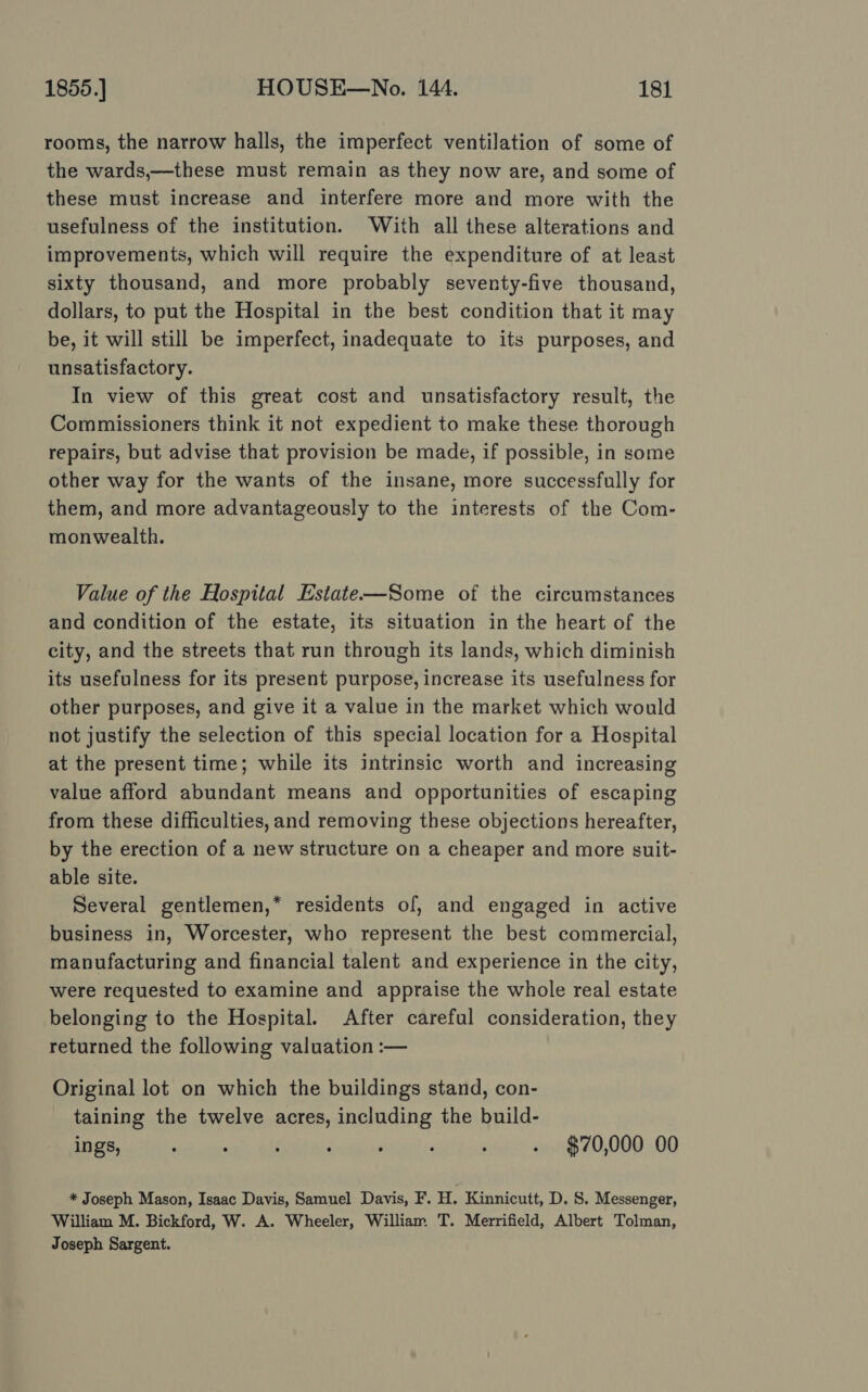 rooms, the narrow halls, the imperfect ventilation of some of the wards,—these must remain as they now are, and some of these must increase and interfere more and more with the usefulness of the institution. With all these alterations and improvements, which will require the expenditure of at least sixty thousand, and more probably seventy-five thousand, dollars, to put the Hospital in the best condition that it may be, it will still be imperfect, inadequate to its purposes, and unsatisfactory. In view of this great cost and unsatisfactory result, the Commissioners think it not expedient to make these thorough repairs, but advise that provision be made, if possible, in some other way for the wants of the insane, more successfully for them, and more advantageously to the interests of the Com- monwealth. Value of the Hospital Estate—Some of the circumstances and condition of the estate, its situation in the heart of the city, and the streets that run through its lands, which diminish its usefulness for its present purpose, increase its usefulness for other purposes, and give it a value in the market which would not justify the selection of this special location for a Hospital at the present time; while its intrinsic worth and increasing value afford abundant means and opportunities of escaping from these difficulties, and removing these objections hereafter, by the erection of a new structure on a cheaper and more suit- able site. Several gentlemen,* residents of, and engaged in active business in, Worcester, who represent the best commercial, manufacturing and financial talent and experience in the city, were requested to examine and appraise the whole real estate belonging to the Hospital. After careful consideration, they returned the following valuation :— Original lot on which the buildings stand, con- taining the twelve acres, including the build- ings, : : . : ; : ' . $70,000 00 * Joseph Mason, Isaac Davis, Samuel Davis, F. H. Kinnicutt, D. S. Messenger, William M. Bickford, W. A. Wheeler, William. T. Merrifield, Albert Tolman, Joseph Sargent.