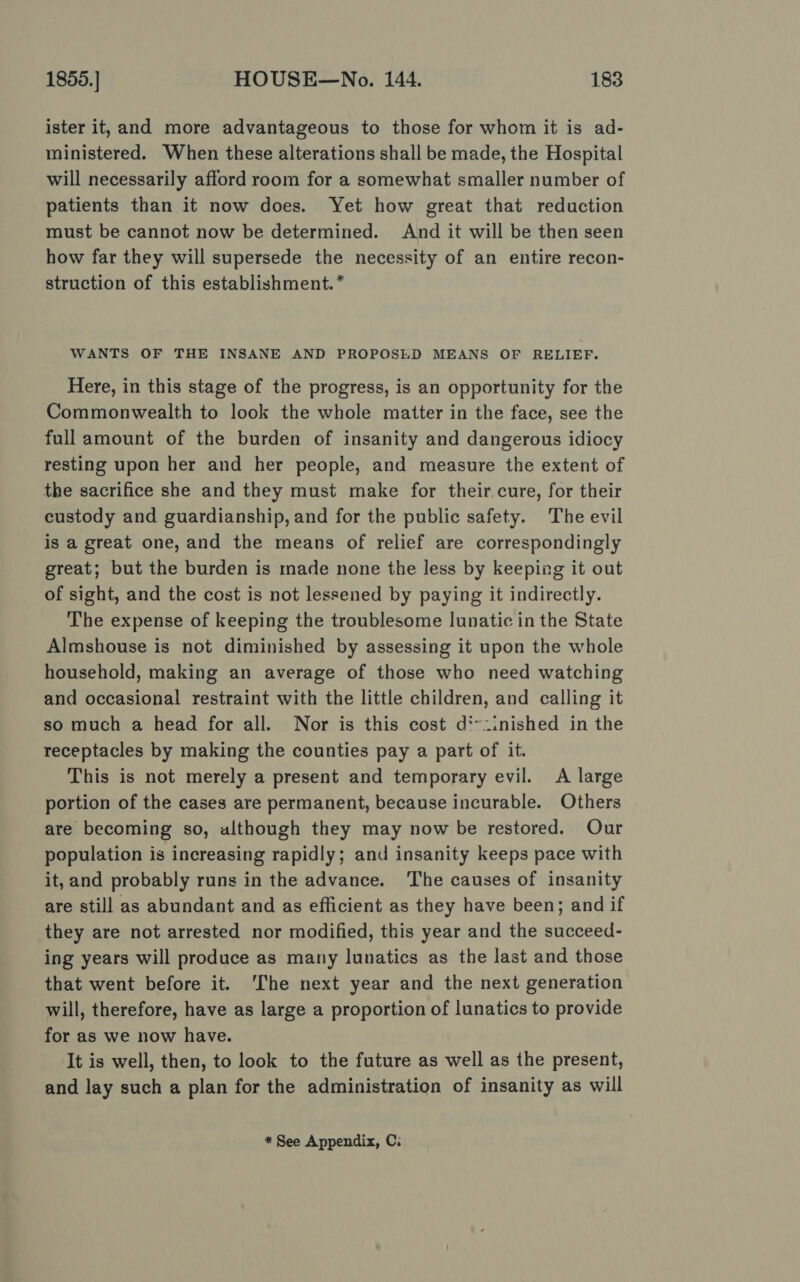 ister it, and more advantageous to those for whom it is ad- ministered. When these alterations shall be made, the Hospital will necessarily afford room for a somewhat smaller number of patients than it now does. Yet how great that reduction must be cannot now be determined. And it will be then seen how far they will supersede the necessity of an entire recon- struction of this establishment. * WANTS OF THE INSANE AND PROPOSED MEANS OF RELIEF. Here, in this stage of the progress, is an opportunity for the Commonwealth to look the whole matter in the face, see the full amount of the burden of insanity and dangerous idiocy resting upon her and her people, and measure the extent of the sacrifice she and they must make for their,cure, for their custody and guardianship, and for the public safety. The evil is a great one, and the means of relief are correspondingly great; but the burden is made none the less by keeping it out of sight, and the cost is not lessened by paying it indirectly. The expense of keeping the troublesome lunatic in the State Almshouse is not diminished by assessing it upon the whole household, making an average of those who need watching and occasional restraint with the little children, and calling it so much a head for all. Nor is this cost d*-.inished in the receptacles by making the counties pay a part of it. This is not merely a present and temporary evil. A large portion of the cases are permanent, because incurable. Others are becoming so, although they may now be restored. Our population is increasing rapidly; and insanity keeps pace with it, and probably runs in the advance. ‘The causes of insanity are still as abundant and as efficient as they have been; and if they are not arrested nor modified, this year and the succeed- ing years will produce as many lunatics as the last and those that went before it. ‘The next year and the next generation will, therefore, have as large a proportion of lunatics to provide for as we now have. It is well, then, to look to the future as well as the present, and lay such a plan for the administration of insanity as will * See Appendix, Ci