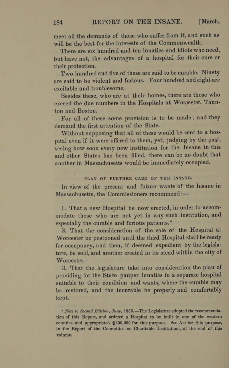 meet all the demands of those who suffer from it, and such as will be the best for the interests of the Commonwealth. There are six hundred and ten lunatics and idiots who need, but have not, the advantages of a hospital for their cure or their protection. Two hundred and five of these are said to be curable. Ninety are said to be violent and furious. Four hundred and eight are excitable and troublesome. Besides these, who are at their homes, there are those who exceed the due numbers in the Hospitals at Worcester, Taun- ton and Boston. For all of these some provision is to be made; and they demand the first attention of the State. Without supposing that all of these would be sent to a hos- pital even if it were offered to them, yet, judging by the past, seeing how soon every new institution for the Insane in this and other States has been filled, there can be no doubt that another in Massachusetts would be immediately occupied. PLAN OF FURTHER CARE OF THE INSANE. In view of the present and future wants of the Insane in Massachusetts, the Commissioners recommend :— 1. That a new Hospital be now erected, in order to accom- modate those who are not yet in any such institution, and especially the curable and furious patients.” 2. ‘That the consideration of the sale of the Hospital at Worcester be postponed until the third Hospital shall be ready for occupancy, and then, if deemed expedient by the legisla- ture, be sold, and another erected in its stead within the city of Worcester. 3. That the legislature take into consideration the plan of providing for the State pauper lunatics in a separate hospital suitable to their condition and wants, where the curable may be restored, and the incurable be properly and comfortably kept. * Note to Second Edition, June, 1855.—The Legislature adopted the recommenda- tion of this Report, and ordered a Hospital to be built in one of the western counties, and appropriated $200,000 for this purpose. See Act for this purpose, in the Report of the Committee on Charitable Institutions, at the end of this volume.