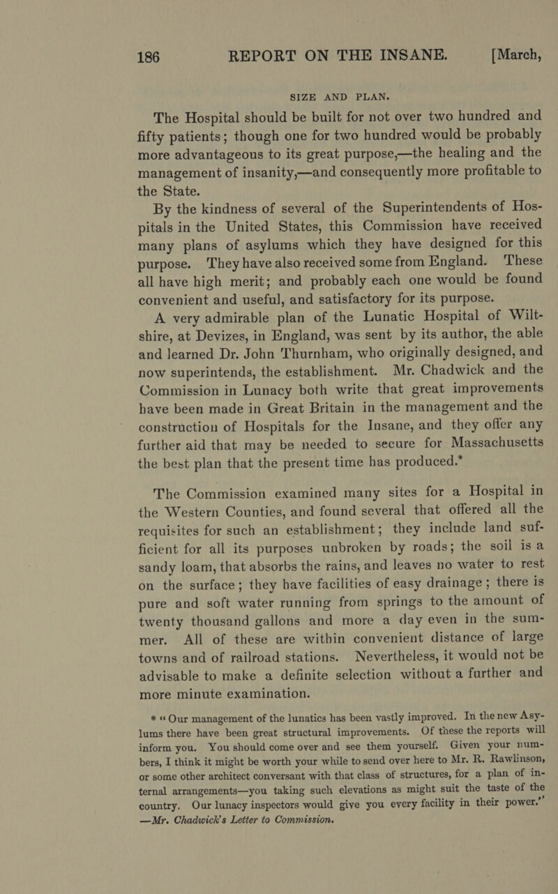SIZE AND PLAN. The Hospital should be built for not over two hundred and fifty patients; though one for two hundred would be probably more advantageous to its great purpose,—the healing and the management of insanity,—and consequently more profitable to the State. By the kindness of several of the Superintendents of Hee. pitals in the United States, this Commission have received many plans of asylums which they have designed for this purpose. ‘They have also received some from England. ‘These all have high merit; and probably each one would be found convenient and useful, and satisfactory for its purpose. A very admirable plan of the Lunatic Hospital of Wilt- shire, at ‘Devizes, in England, was sent by its author, the able and learned Dr. Jol Thurnham, who originally designed, and now superintends, the establishment. Mr. Chadwick and the Commission in Lunacy both write that great improvements have been made in Great Britain in the management and the construction of Hospitals for the Insane, and they offer any further aid that may be needed to secure for Massachusetts the best plan that the present time has produced.” The Commission examined many sites for a Hospital in the Western Counties, and found several that offered all the requisites for such an establishment; they include land suf- ficient for all its purposes unbroken by roads; the soil is a sandy loam, that absorbs the rains, and leaves no water to rest on the surface; they have facilities of easy drainage ; there is pure and soft water running from springs to the amount of twenty thousand gallons and more a day even in the sum- mer. All of these are within convenient distance of large towns and of railroad stations. Nevertheless, it would not be advisable to make a definite selection without a further and more minute examination. * « Our management of the lunatics has been vastly improved. In the new Asy- lums there have been great structural improvements. Of these the reports will inform you. You should come over and see them yourself. Given your num- bers, I think it might be worth your while to send over here to Mr. R. Rawlinson, or some other architect conversant with that class of structures, for a plan of in- ternal arrangements—you taking such elevations as might suit the taste of ne country. Our lunacy inspectors would give you every facility in their power.’ —Mr. Chadwick's Letter to Commassion.