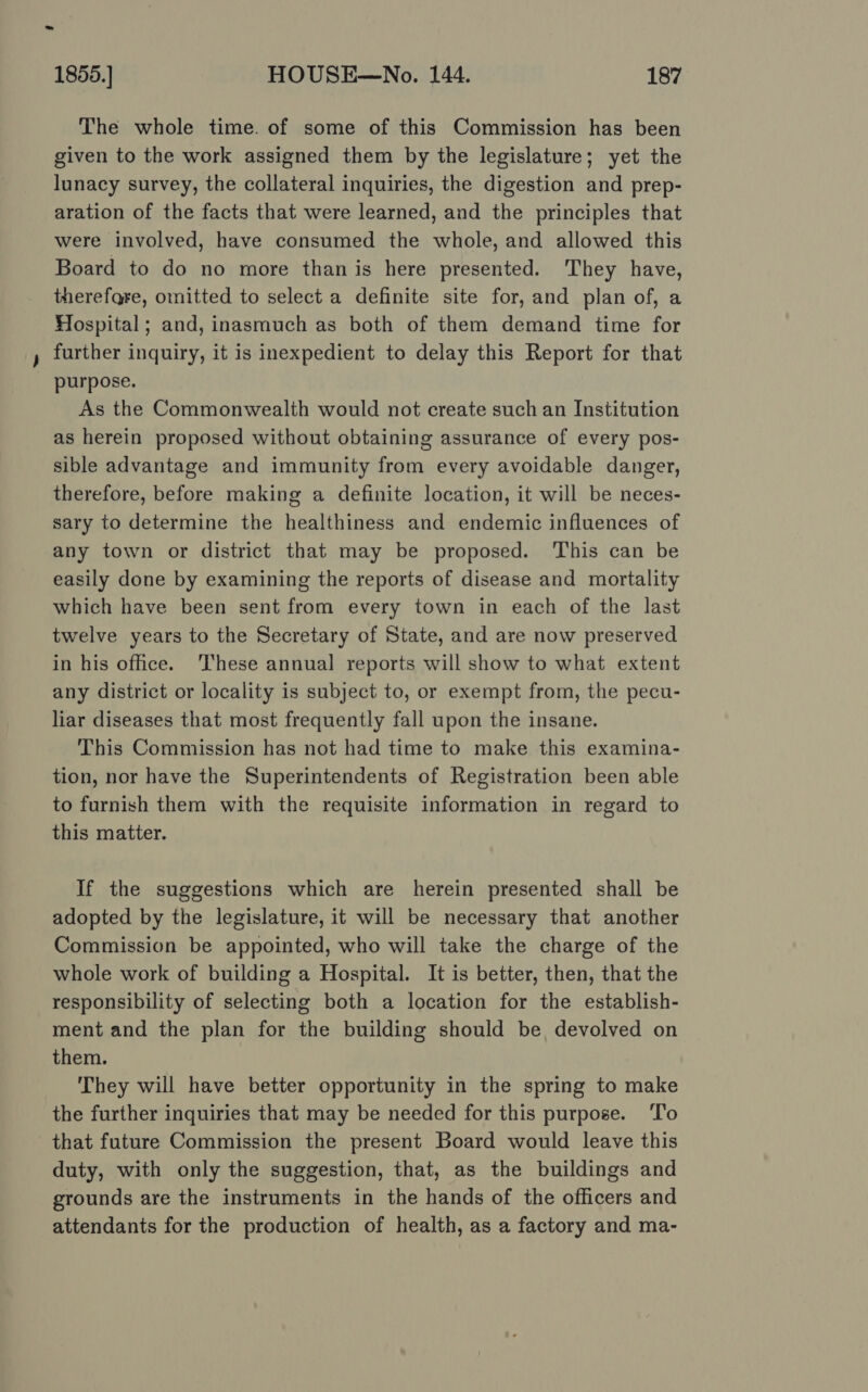 The whole time. of some of this Commission has been given to the work assigned them by the legislature; yet the lunacy survey, the collateral inquiries, the digestion and prep- aration of the facts that were learned, and the principles that were involved, have consumed the whole, and allowed this Board to do no more than is here presented. They have, therefgre, omitted to select a definite site for, and plan of, a Hospital; and, inasmuch as both of them demand time for further inquiry, it is inexpedient to delay this Report for that purpose. As the Commonwealth would not create such an Institution as herein proposed without obtaining assurance of every pos- sible advantage and immunity from every avoidable danger, therefore, before making a definite location, it will be neces- sary to determine the healthiness and endemic influences of any town or district that may be proposed. This can be easily done by examining the reports of disease and mortality which have been sent from every town in each of the last twelve years to the Secretary of State, and are now preserved in his ofhce. ‘These annual reports will show to what extent any district or locality is subject to, or exempt from, the pecu- liar diseases that most frequently fall upon the insane. This Commission has not had time to make this examina- tion, nor have the Superintendents of Registration been able to furnish them with the requisite information in regard to this matter. If the suggestions which are herein presented shall be adopted by the legislature, it will be necessary that another Commission be appointed, who will take the charge of the whole work of building a Hospital. It is better, then, that the responsibility of selecting both a location for the establish- ment and the plan for the building should be devolved on them. They will have better opportunity in the spring to make the further inquiries that may be needed for this purpose. To that future Commission the present Board would leave this duty, with only the suggestion, that, as the buildings and grounds are the instruments in the hands of the officers and attendants for the production of health, as a factory and ma-