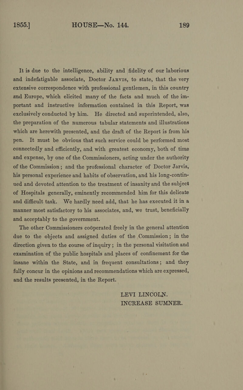 It is due to the intelligence, ability and fidelity of our laborious and indefatigable associate, Doctor Jarvis, to state, that the very extensive correspondence with professional gentlemen, in this country and Europe, which elicited many of the facts and much of the im- portant and instructive information contained in this Report, was exclusively conducted by him. He directed and superintended, also, the preparation of the numerous tabular statements and illustrations which are herewith presented, and the draft of the Report is from his pen. It must be obvious that such service could be performed most connectedly and efficiently, and with greatest economy, both of time and expense, by one of the Commissioners, acting under the authority of the Commission; and the professional character of Doctor Jarvis, his personal experience and habits of observation, and his long-contin- ued and devoted attention to the treatment of insanity and the subject of Hospitals generally, eminently recommended him for this delicate and difficult task. We hardly need add, that he has executed it in a manner most satisfactory to his associates, and, we trust, beneficially and acceptably to the government. The other Commissioners coéperated freely in the general attention due to the objects and assigned duties of the Commission; in the direction given to the course of inquiry; in the personal visitation and examination of the public hospitals and places of confinement for the insane within the State, and in frequent consultations; and they fully concur in the opinions and recommendations which are expressed, and the results presented, in the Report. LEVI LINCOLN. INCREASE SUMNER.