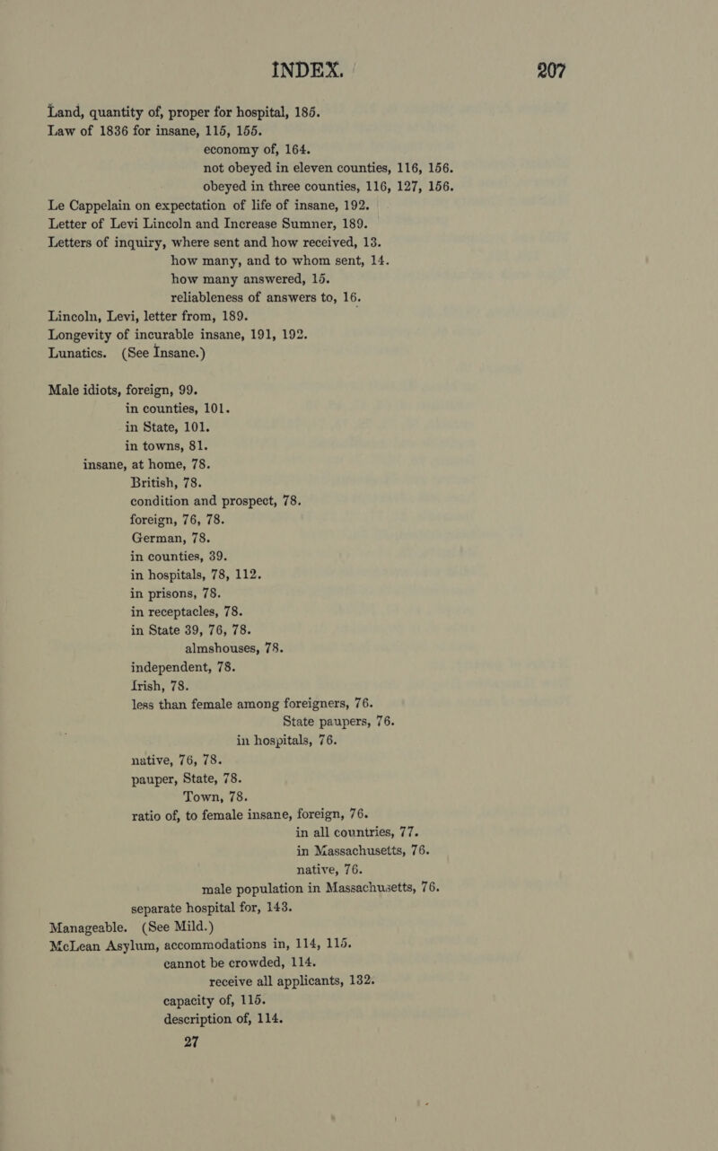 Land, quantity of, proper for hospital, 186. Law of 1836 for insane, 115, 155. economy of, 164. not obeyed in eleven counties, 116, 156. obeyed in three counties, 116, 127, 156. Le Cappelain on expectation of life of insane, 192. Letter of Levi Lincoln and Increase Sumner, 189. Letters of inquiry, where sent and how received, 13. how many, and to whom sent, 14. how many answered, 15. reliableness of answers to, 16. Lincoln, Levi, letter from, 189. Longevity of incurable insane, 191, 192. Lunatics. (See Insane.) Male idiots, foreign, 99. in counties, 101. in State, 101. in towns, 81. insane, at home, 78. British, 78. condition and prospect, 78. foreign, 76, 78. German, 78. in counties, 39. in hospitals, 78, 112. in prisons, 78. in receptacles, 78. in State 39, 76, 78. almshouses, 78. independent, 78. trish, 78. less than female among foreigners, 76. State paupers, 76. in hospitals, 76. native, 76, 78. pauper, State, 78. Town, 78. ratio of, to female insane, foreign, 76. in all countries, 77. in Massachusetts, 76. native, 76. male population in Massachusetts, 76. separate hospital for, 143. Manageable. (See Mild.) {cLean Asylum, accommodations in, 114, 110. cannot be crowded, 114. receive all applicants, 132. capacity of, 115. description of, 114. 27