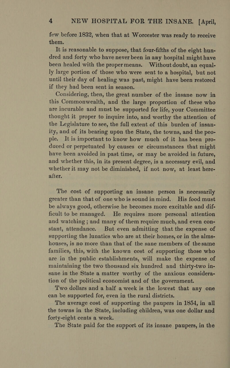 few before 1832, when that at Worcester was ready to receive them. It is reasonable to suppose, that four-fifths of the eight hun- dred and forty who have never been in any hospital might have been healed with the propermeans. Without doubt, an equal- ly large portion of those who were sent to a hospital, but not until their day of healing was past, might have been restored if they had been sent in season. Considering, then, the great number of the insane now in this Commonwealth, and the large proportion of these who are incurable and must be supported for life, your Committee thought it proper to inquire into, and worthy the attention of the Legislature to see, the full extent of this burden of insan- ity, and of its bearing upon the State, the towns, and the peo- ple. It is important to know how much of it has been pro- duced or perpetuated by causes or circumstances that might have been avoided in past time, or may be avoided in future, and whether this, in its present degree, is a necessary evil, and whether it may not be diminished, if not now, at least here- after. The cost of supporting an insane person is necessarily greater than that of one whois soundin mind. His food must be always good, otherwise he becomes more excitable and dif- ficult to be managed. He requires more personal attention and watching ; and many of them require much, and even con- stant, attendance. But even admitting that the expense of supporting the lunatics who are at their homes, or in the alms- houses, is no more than that of the sane members of thesame families, this, with the known cost of supporting those who are in the public establishments, will make the expense of maintaining the two thousand six hundred and thirty-two in- sane in the State a matter worthy of the anxious considera- tion of the political economist and of the government. Two dollars and a half a week is the lowest that any one can be supported for, even in the rural districts. The average cost of supporting the paupers in 1854, in all the towns in the State, including children, was one dollar and forty-eight cents a week. The State paid for the support of its insane paupers, in the