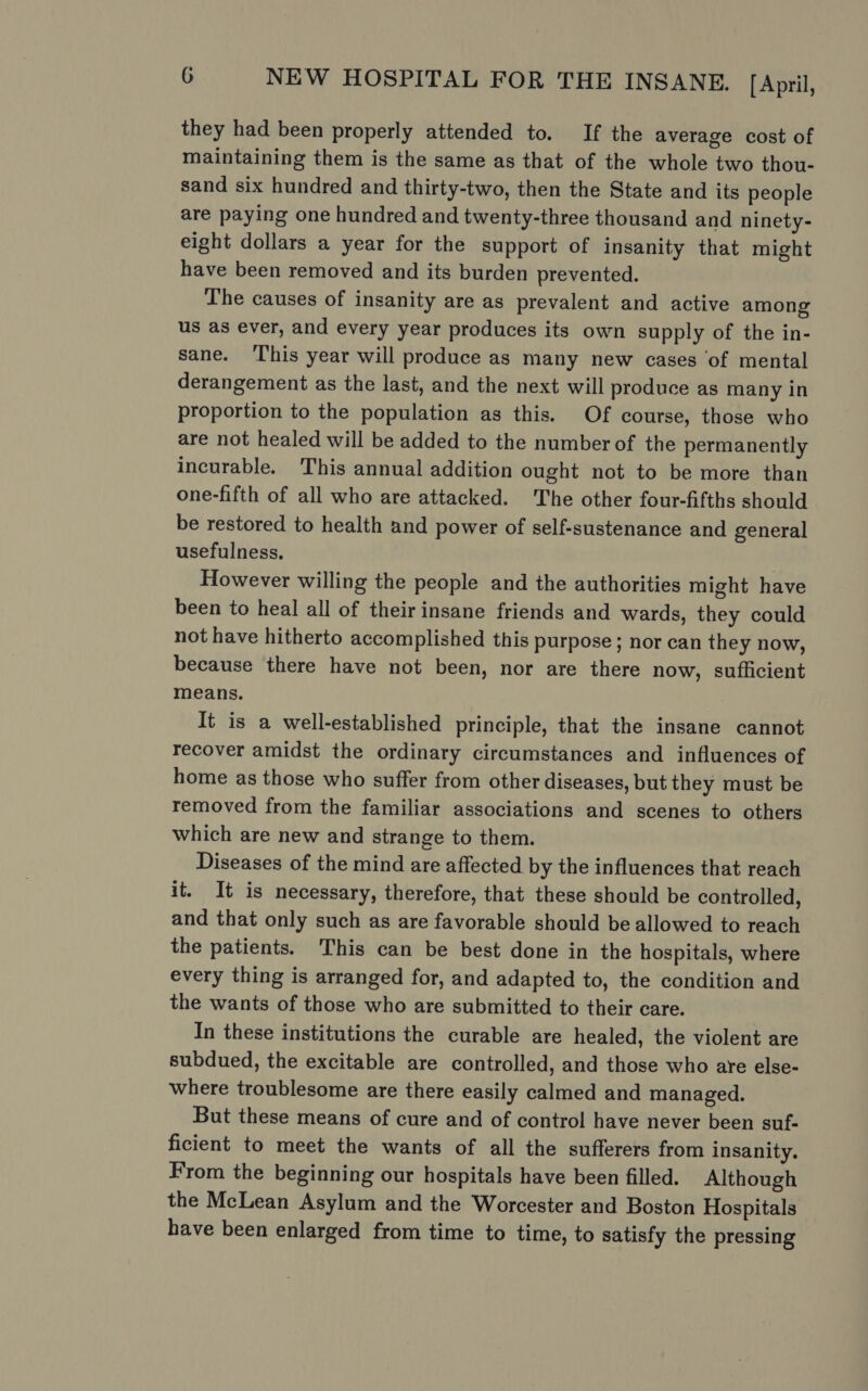 they had been properly attended to. If the average cost of maintaining them is the same as that of the whole two thou- sand six hundred and thirty-two, then the State and its people are paying one hundred and twenty-three thousand and ninety- eight dollars a year for the support of insanity that might have been removed and its burden prevented. The causes of insanity are as prevalent and active among us as ever, and every year produces its own supply of the in- sane. This year will produce as many new cases ‘of mental derangement as the last, and the next will produce as many in proportion to the population as this. Of course, those who are not healed will be added to the number of the permanently incurable. This annual addition ought not to be more than one-fifth of all who are attacked. The other four-fifths should be restored to health and power of self-sustenance and general usefulness. However willing the people and the authorities might have been to heal all of their insane friends and wards, they could not have hitherto accomplished this purpose ; nor can they now, because there have not been, nor are there now, sufficient means. It is a well-established principle, that the insane cannot recover amidst the ordinary circumstances and influences of home as those who suffer from other diseases, but they must be removed from the familiar associations and scenes to others which are new and strange to them. Diseases of the mind are affected by the influences that reach it. It is necessary, therefore, that these should be controlled, and that only such as are favorable should be allowed to reach the patients. This can be best done in the hospitals, where every thing is arranged for, and adapted to, the condition and the wants of those who are submitted to their care. In these institutions the curable are healed, the violent are subdued, the excitable are controlled, and those who are else- where troublesome are there easily calmed and managed. But these means of cure and of control have never been suf- ficient to meet the wants of all the sufferers from insanity. From the beginning our hospitals have been filled. Although the McLean Asylum and the Worcester and Boston Hospitals have been enlarged from time to time, to satisfy the pressing